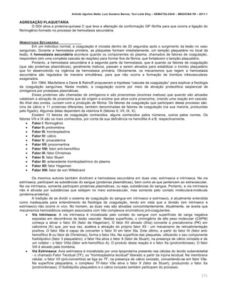 Arlindo Ugulino Netto; Luiz Gustavo Barros; Yuri Leite Eloy – HEMATOLOGIA – MEDICINA P8 – 2011.1
171
AGREGAÇÃO PLAQUETÁRIA
O DGI ativa a prote†na-quinase C que leva a altera•‚o da conforma•‚o GP IIb/IIIa para que ocorra a liga•‚o do
fibrinogŽnio formado no processo de hemostasia secund„ria.
HEMOSTASIA SECUND†RIA
Em um individuo normal, a coagula•‚o ƒ iniciada dentro de 20 segundos ap€s o surgimento da les‚o no vaso
sangu†neo. Durante a hemostasia prim„ria, as plaquetas formam imediatamente, um tamp‚o plaquet„rio no local da
les‚o. A hemostasia secundária acontece quando os componentes do plasma, chamados de fatores de coagula•‚o,
respondem (em uma completa cascata de rea•…es) para formar fios de fibrina, que fortalecem o tamp‚o plaquet„rio.
Portanto, a hemostasia secund„ria ƒ a segunda parte da hemostasia, que ƒ quando os fatores de coagula•‚o
(que s‚o prote†nas plasm„ticas), geralmente inativos, passam a serem ativados para estabilizar o trombo plaquet„rio
que foi desenvolvido na vigŽncia da hemostasia prim„ria. Obviamente, os mecanismos que regem a hemostasia
secund„ria s‚o regulados de maneira simult‹nea, para que n‚o ocorra a forma•‚o de trombos intravasculares
exagerados.
Em 1964, Macfarlane e Davie & Ratnoff propuseram a hip€tese “cascata da coagula•‚o” para explicar a fisiologia
da coagula•‚o sangu†nea. Neste modelo, a coagula•‚o ocorre por meio de ativa•‚o proteol†tica seq•encial de
zim€genos por proteases plasm„ticas.
Essas proteínas são chamadas de zimógenos e são proenzimas (enzimas inativas) que quando são ativadas
catalizam a ativação de proenzima que dá origem a enzima que ativa outra proenzima, criando uma reação em cascata.
No final das contas, cursam com a produção de fibrina. Os fatores da coagula•‚o que participam desse processo s‚o:
†ons de c„lcio e 11 prote†nas diferentes, tambƒm denominadas de fatores de coagula•‚o (na sua maioria, produzidas
pelo f†gado). Algumas delas dependem da vitamina K (fatores II, VII, IX, X).
Existem 13 fatores de coagula•‚o conhecidos, alguns conhecidos pelos nˆmeros, outros pelos nomes. Os
fatores VIII e IX s‚o os mais conhecidos, por conta de sua deficiŽncia na hemofilia A e B, respectivamente.
 Fator I: fibrinogŽnio
 Fator II: protrombina
 Fator III: tromboplastina
 Fator IV: c„lcio
 Fator V: proacelerina
 Fator VII: proconvertina
 Fator VIII: fator anti-hemof†lico
 Fator IX: fator Christmas
 Fator X: fator Stuart
 Fator XI: antecedente tromboplast†nico do plasma
 Fator XII: fator Hageman
 Fator XIII: fator de von Willebrand
Os mesmos autores tambƒm dividiram a hemostasia secund„ria em duas vias: extr†nseca e intr†nseca. Na via
extr†nseca, participam as subst‹ncias do sangue (prote†nas plasm„ticas), bem como as que pertencem ao extravascular.
Na via intr†nseca, somente participam prote†nas plasm„ticas, ou seja, subst‹ncias do sangue. Portanto, a via intr†nseca
n‚o ƒ ativada por subst‹ncias que estejam no meio extravascular, mas somente pelo contato molƒcula-‘-molƒcula
(prote†na-prote†na).
A tradi•‚o de se dividir o sistema de coagula•‚o do sangue em intr†nseco e extr†nseco, ƒ atualmente entendida
como inadequada para entendimento da fisiologia da coagula•‚o, tendo em vista que a divis‚o (em intr†nseco e
extr†nseco) n‚o ocorre in vivo. No homem, as duas vias s‚o ativadas concomitantemente. Atualmente, se aceita que
mecanismos hemost„ticos estejam associados com trŽs complexos enzim„ticos pr€-coagulantes.
 Via Intrínseca: A via intr†nseca ƒ inicializada pelo contato do sangue com superf†cies de carga negativa
expostas em decorrŽncia da les‚o vascular. Nestas superf†cies, o cininogŽnio de alto peso molecular (CAPM)
come•a a ativar o fator XII (fator de Hageman). O fator XII ativado (XIIa) converte a precalicre†na (PK) em
calicre†na (K) que, por sua vez, acelera a ativa•‚o do pr€prio fator XII - um mecanismo de retroalimenta•‚o
positiva. O fator Xlla ƒ capaz de converter o fator XI em fator Xla. Este ˆltimo, a partir do fator IX (fator anti-
hemof†lico B ou fator de Christmas), forma o fator IXa. Na superf†cie das plaquetas, utilizando o seu componente
fosfolip†dico (fator 3 plaquet„rio), o fator IXa ativa o fator X (fator de Stuart), na presen•a de c„lcio ionizado e de
um cofator - o fator VIIIa (fator anti-hemof†lico A). O produto desta rea•‚o ƒ o fator Xa (protrombinase). O fator
VIII ƒ ativado pela trombina.
 Via Extrínseca: Avia extr†nseca ƒ inicializada por uma lipoprote†na presente nas cƒlulas do tecido subendotelial
- o chamado Fator Tecidual (TF), ou "tromboplastina tecidual" liberado a partir da injˆria tecidual. Na membrana
celular, o fator VII (pr€-convertina) se liga ao TF, na presen•a de c„lcio ionizado, convertendo-se em fator VIla.
Na superf†cie plaquet„ria, o complexo TF-fator VIla ativa o fator X (fator de Stuart), produzindo o fator Xa
(protrombinase). O fosfolip†dio plaquet„rio e o c„lcio ionizado tambƒm participam do processo.
 