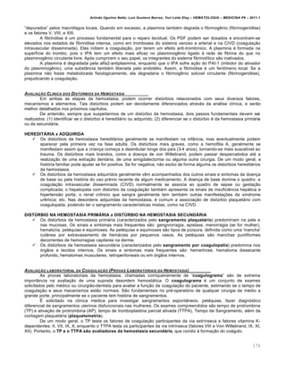 Arlindo Ugulino Netto; Luiz Gustavo Barros; Yuri Leite Eloy – HEMATOLOGIA – MEDICINA P8 – 2011.1
174
“depurados” pelos macr€fagos locais. Quando em excesso, a plasmina tambƒm degrada o fibrinogŽnio (fibrinogen€lise)
e os fatores V, VIII, e XIII.
A fibrin€lise ƒ um processo fundamental para o reparo tecidual. Os PDF podem ser dosados e encontram-se
elevados nos estados de fibrin€lise intensa, como em tromboses do sistema venoso e arterial e na CIVD (coagula•‚o
intravascular disseminada). Eles inibem a coagula•‚o, por terem um efeito anti-tromb†nico. A plasmina ƒ formada na
superf†cie do trombo, pois o tPA tem um efeito mais eficaz no plasminogŽnio ligado ‘ rede de fibrina do que no
plasminogŽnio circulante livre. Ap€s cumprirem o seu papel, os integrantes do sistema fibrinol†tico s‚o inativados.
A plasmina ƒ degradada pela alfa2-antiplasmina, enquanto que o tPA sofre a•‚o do PAI-1 (inibidor do ativador
do plasminogŽnio), uma subst‹ncia tambƒm liberada pelo endotƒlio. Assim, a fibrin€lise ƒ um fen’meno local. Se a
plasmina n‚o fosse metabolizada fisiologicamente, ela degradaria o fibrinogŽnio solˆvel circulante (fibrinogen€lise),
prejudicando a coagula•‚o.
AVALIA„‚O CLƒNICA DOS DIST‹RBIOS DA HEMOSTASIA
Em ambas as etapas da hemostasia, podem ocorrer distˆrbios relacionados com seus diversos fatores,
mecanismos e elementos. Tais distˆrbios podem ser devidamente diferenciados atravƒs da an„lise cl†nica, e ser‚o
melhor detalhados nos pr€ximos cap†tulos.
De antem‚o, sempre que suspeitarmos de um distˆrbio da hemostasia, dois passos fundamentais devem ser
realizados: (1) identificar se o distˆrbio ƒ heredit„rio ou adquirido; (2) diferenciar se o distˆrbio ƒ da hemostasia prim„ria
ou da secund„ria.
HEREDITÁRIA x ADQUIRIDA
 Os distˆrbios da hemostasia heredit„rios geralmente se manifestam na inf‹ncia, mas eventualmente podem
aparecer pela primeira vez na fase adulta. Os distˆrbios mais graves, como a hemofilia A, geralmente se
manifestam assim que a crian•a come•a a deambular longe dos pais (3-4 anos), tornando-se mais suscet†vel ao
trauma. Os distˆrbios mais brandos, como a doen•a de von Willebrand, podem passar despercebidos atƒ a
realiza•‚o de uma extra•‚o dent„ria, de uma amigdalectomia ou alguma outra cirurgia. De um modo geral, a
hist€ria familiar pode ajudar se for positiva. Se for negativa, n‚o exclui de forma alguma os distˆrbios heredit„rios
da hemostasia.
 Os distˆrbios da hemostasia adquiridos geralmente vŽm acompanhados dos outros sinais e sintomas da doen•a
de base ou pela hist€ria do uso prƒvio recente de algum medicamento. A doen•a de base domina o quadro: a
coagula•‚o intravascular disseminada (CIVD) normalmente se associa ao quadro de sepse ou gesta•‚o
complicada; o hepatopata com distˆrbio da coagula•‚o tambƒm apresenta os sinais de insuficiŽncia hep„tica e
hipertens‚o porta; o renal cr’nico que sangra geralmente tem tambƒm outras manifesta•…es da s†ndrome
urŽmica; etc. Nas desordens adquiridas da hemostasia, ƒ comum a associa•‚o de distˆrbio plaquet„rio com
coagulopatia, podendo ter o sangramento caracter†sticas mistas, como na CIVD.
DISTÚRBIO NA HEMOSTASIA PRIMÁRIA x DISTÚRBIO NA HEMOSTASIA SECUNDÁRIA
 Os distˆrbios da hemostasia prim„ria (caracterizados pelo sangramento plaquetário) predominam na pele e
nas mucosas. Os sinais e sintomas mais frequentes s‚o: gengivorragia, epistaxe, menorragia (se for mulher),
hematˆria, petƒquias e equimoses. As petƒquias e equimoses s‚o tipos de pˆrpura, definida como uma 'mancha'
cut‹nea por extravasamento de hem„cias por pequenos vasos. As petƒquias s‚o manchas puntiformes
decorrentes de hemorragias capilares na derme.
 Os distˆrbios da hemostasia secund„ria (caracterizados pelo sangramento por coagulopatia) predomina nos
€rg‚os e tecidos internos. Os sinais e sintomas mais frequentes s‚o: hemartrose, hematoma dissecante
profundo, hematomas musculares, retroperitoneais ou em €rg‚os internos.
AVALIA„‚O LABORATORIAL DA COAGULA„‚O (PROVAS LABORATORIAIS DA HEMOSTASIA)
As provas laboratoriais da hemostasia, chamadas corriqueiramente de “coagulograma” s‚o de extrema
import‹ncia na avalia•‚o de uma suposta desordem hemost„tica. O coagulograma ƒ um conjunto de exames
solicitados pelo mƒdico ou cirurgi‚o-dentista para avaliar a fun•‚o da coagula•‚o do paciente, estimando se o tempo de
coagula•‚o e seus mecanismos est‚o normais. S‚o fundamentais no prƒ-operat€rio de qualquer cirurgia de mƒdio a
grande porte, principalmente se o paciente tem hist€ria de sangramentos.
‡ solicitado na cl†nica mƒdica para investigar sangramentos espont‹neos, petƒquias, fazer diagn€stico
diferencial de sangramentos uterinos disfuncionais nas mulheres. Os exames compreendidos s‚o tempo de protrombina
(TP) e ativa•‚o de protrombina (AP), tempo de tromboplastina parcial ativada (TTPA), Tempo de Sangramento, alƒm da
contagem plaquet„ria (plaquetometria).
De um modo geral, o TP testa os fatores de coagula•‚o participantes da via extr†nseca e fatores vitamina K-
dependentes: II, VII, IX, X; enquanto o TTPA testa os participantes da via intr†nseca (fatores VIII e Von Willebrand, IX, XI,
XII). Portanto, o TP e o TTPA são avaliadores da hemostasia secundária, que condiz ‘ forma•‚o do co„gulo.
 