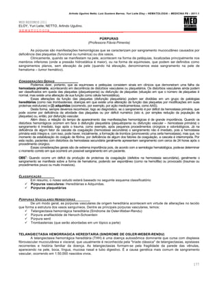 Arlindo Ugulino Netto; Luiz Gustavo Barros; Yuri Leite Eloy – HEMATOLOGIA – MEDICINA P8 – 2011.1
177
MED RESUMOS 2011
ELOY, Yuri Leite; NETTO, Arlindo Ugulino.
HEMATOLOGIA____________________________
PÚRPURAS
(Professora Flávia Pimenta)
As pˆrpuras s‚o manifesta•…es hemorr„gicas que se caracterizam por sangramento mucocut‹neo causados por
deficiŽncia das plaquetas (funcional ou numƒrica) ou dos vasos.
Clinicamente, quando se manifestam na pele, acontecem na forma de petƒquias, localizadas principalmente nos
membros inferiores (onde a press‚o hidrost„tica ƒ maior), ou na forma de equimoses, que podem ser definidos como
sangramentos planos, sem eleva•‚o da pele (quando h„ eleva•‚o, denominamos esse sangramento na pele de
hematoma – tumor hemático).
CONSIDERA„ŠES GERAIS
Podemos dizer, portanto, que as equimoses e petƒquias consistem sinais em cl†nicos que demonstram uma falha da
hemostasia primária, acontecendo em decorrŽncia de distˆrbios vasculares ou plaquet„rios. Os distˆrbios vasculares ainda podem
ser classificados em queda das plaquetas (plaquetopenia) ou disfun•‚o de plaquetas (situa•‚o em que o nˆmero de plaquetas ƒ
normal, mas existe uma altera•‚o de sua fun•‚o como cƒlula hemost„tica).
Essas altera•…es da fun•‚o das plaquetas (disfun•‚o plaquet„ria) podem ser divididas em um grupo de patologias
hereditárias (como nas trombastenias, doen•as em que existe uma altera•‚o da fun•‚o das plaquetas por modifica•…es em suas
prote†nas estruturais) e (2) adquiridas (ocorrendo, por exemplo, por a•‚o medicamentosa, como AAS).
Desta forma, sempre devemos reconhecer, logo ao diagn€stico, se o sangramento ƒ por dƒficit da hemostasia prim„ria, que
pode ocorrer por deficiŽncia da atividade das plaquetas ou por dƒficit numƒrico (isto ƒ, por simples redu•‚o da popula•‚o de
plaquetas) ou, ent‚o, por disfun•‚o vascular.
Alƒm disso, a rela•‚o do tempo de aparecimento das manifesta•…es hemorr„gicas ƒ de grande import‹ncia. Quando os
distˆrbios hemorr„gicos ocorrem em face ‘ disfun•‚o plaquet„ria (plaquetopenia ou disfun•‚o vascular – hemostasia primária) o
sangramento ƒ imediato, logo ap€s o trauma, como exemplo, ap€s pequenos procedimentos cirˆrgicos e odontol€gicos. J„ na
deficiŽncia de algum fator da cascata da coagula•‚o (hemostasia secundária) o sangramento n‚o ƒ imediato, pois a hemostasia
prim„ria est„ †ntegra e, com isso, pode haver, inicialmente, a forma•‚o de trombos (promovendo uma certa hemostasia), mas que, no
momento da estabiliza•‚o do co„gulo de fibrina, por deficiŽncia de algum dos fatores da coagula•‚o, a cascata ƒ interrompida. Por
esta raz‚o, pacientes com distˆrbios da hemostasia secund„ria geralmente apresentam sangramento com cerca de 24 horas ap€s o
procedimento cirˆrgico.
Essas considera•…es gerais s‚o de extrema import‹ncia pois, de acordo com a semiologia hematol€gica, pode-se determinar
o momento correto em que ocorrer„ um poss†vel sangramento em um paciente.
OBS1
: Quando ocorre um dƒficit da produ•‚o de prote†nas da coagula•‚o (defeitos na hemostasia secund„ria), geralmente o
sangramento se manifesta sobre a forma de hematoma, podendo ser espont‹neo (como na hemofilia) ou provocado (traumas ou
procedimentos pouco ou muito invasivos).
CLASSIFICA„‚O
Em resumo, o nosso estudo estar„ baseado no seguinte esquema classificat€rio:
 Púrpuras vasculares: Heredit„rias e Adquiridas.
 Púrpuras plaquetárias
P‹RPURAS VASCULARES HEREDIT†RIAS
De um modo geral, as pˆrpuras vasculares de origem heredit„ria acontecem em virtude de altera•…es no tecido
que forma a estrutura dos vasos sangu†neos. Dentre as principais pˆrpuras vasculares, temos:
 Telangiectasia hemorr„gica heredit„ria (S†ndrome de Osler-Weber-Rendu)
 Pˆrpura anafilact€ide de Henoch-Schoenlein
 Pˆrpura senil
 Trombastenias (que ser‚o abordadas em um t€pico a parte)
TELANGIECTASIA HEMORRAGICA HEREDITARIA (SINDROME DE OSLER-WEBER-RENDU)
A telangiectasia hemorr„gica heredit„ria (THH) ƒ uma doen•a autoss’mica dominante que cursa com displasia
fibrovascular mucocut‹nea e visceral, que usualmente ƒ reconhecida pela "tr†ade cl„ssica" de telangiectasias, epistaxes
recorrentes e hist€ria familiar da doen•a. As telangiectasias formam-se pela fragilidade da parede das vŽnulas,
aparecendo na pele, boca, l†ngua, mucosa nasal e tubo digestivo. ‡ a causa genƒtica mais comum de sangramento
vascular, ocorrendo em 1:50.000 nascidos vivos.
 