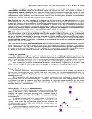 Arlindo Ugulino Netto; Luiz Gustavo Barros; Yuri Leite Eloy – HEMATOLOGIA – MEDICINA P8 – 2011.1
106
Durante este per†odo em que os segmentados se encontram na circula•‚o, eles passam a integrar o
compartimento circulante; quando ele se encontra aderido ‘s paredes dos vasos, eles passam a constituir o
compartimento marginal (nesta forma, estes leuc€citos n‚o s‚o determinados ou mensurados pelo hemograma, mas
na presen•a de uma infec•‚o, eles podem retornar ao compartimento circulante – vide OBS
4
). Contudo, estes
compartimentos sempre est‚o em renova•‚o constate: assim que um leuc€cito passa a integrar o compartimento
marginal, outro leuc€cito ocupa seu lugar no compartimento circulante.
OBS4
: Dois fatos fazem com que o leucograma de um indiv†duo com infec•‚o apresente uma grande leucocitose em um curto
intervalo de tempo: (1) as cƒlulas do compartimento marginal que est‚o aderidas ao endotƒlio tŽm a capacidade de voltar para o
compartimento marginal na presen•a da infec•‚o; (2) quando estas cƒlulas do compartimento marginal voltam para o compartimento
vascular, elas se somam aos leuc€citos que j„ tinham as substitu†do no momento em que elas se tornaram do compartimento
marginal. Portanto, na presen•a de uma infec•‚o, estas cƒlulas passam a compor o compartimentocirculante, sendo ent‚o, poss†vel a
sua mensura•‚o quantitativa atravƒs do leucograma, aumentando, assim a leucometria logo na fase inicial dos processos infecciosos.
Se o processo infeccioso se perpetuar, entra em foco as cƒlulas do compartimento de reserva medular.
OBS5
: Existem determinadas situa•…es variantes de uma condi•‚o normal em que se ƒ poss†vel provocar o aumento da leucometria.
Como exemplo de tais situa•…es, temos: alimenta•‚o, exerc†cio f†sico, estresses org‹nicos ou psicol€gicos, etc. Estas situa•…es
cursam, de um modo geral, com a libera•‚o de ACTH e adrenalina, que impedem a margina•‚o dos leuc€citos, podendo promover
este viƒs no leucograma, com aumento da leucometria em virtude da soma das cƒlulas do compartimento circulante e marginal,
fazendo com que o indiv†duo se apresente com leucocitose sem ser portador, necessariamente, de uma infec•‚o (caracterizando a
chamada leucocitose fictícia). Por este motivo, a interpreta•‚o de hemogramas n‚o deve ser feita sem antes ter sido realizada uma
avalia•‚o cl†nica minuciosa da paciente.
OBS6
: Existe tambƒm a chamada leucocitose iatrogênica, promovida por a•‚o do mƒdico. Podemos exemplificar estes casos com
aquelas crian•as com crise asm„tica que chegam ao pronto-socorro, s‚o receitadas com cortic€ides e adrenalina, e fazem, logo em
seguida, um hemograma. Estas, sem dˆvida, apresentar‚o uma leucometria extremamente exagerada, mas que n‚o significa motivo
para p‹nico, no que diz respeito a infec•…es. Com isso, a utiliza•‚o de medica•…es como cortic€ides (Prednisona, Dexametasona,
etc.) tambƒm faz com que haja aumento da leucometria, pois os corticoster€ides impedem a margina•‚o dos leuc€citos.
Produção dos monócitos.
Os mon€citos se originam a partir de unidades formadoras de mon€citos-granul€citos, que formam os
monoblastos, pr€-mon€citos e, por fim, mon€citos. Os mon€citos circulam de 20-40 horas, quando entram nos tecidos e
maturam para macr€fagos teciduais. O sistema reticuloendotelial corresponde ao conjunto formado por cƒlulas derivadas
de mon€citos e distribu†das pelo corpo, como as cƒlulas de Kupffer, macr€fagos do ba•o, pulm‚o, medula €ssea, etc.
Suas fun•…es s‚o: fagocitose de elementos estranhos e restos celulares, apresenta•‚o de ant†genos para
cƒlulas linf€ides, produ•‚o de citocinas, que atuam na regula•‚o da hemopoese, inflama•‚o e resposta imune.
Produção das plaquetas.
As plaquetas (tromb€citos), assim como as hem„cias e os leuc€citos granuloc†ticos, tambƒm s‚o formadas a
patir da cƒlula comissionada de tecido miel€ide. Sua cƒlula mais imatura ƒ a chamada megacarioblasto que, por
mitose, forma o megacariócito. As plaquetas, por sua vez, s‚o fragmentos da membrana citoplasm„tica e do citosol
destes megacari€citos.
Os megacari€citos s‚o cƒlulas grandes, de nˆcleos multilobados, cuja prolifera•‚o ƒ estimulada pela
trombopoetina, produzida principalmente no f†gado. O citoplasma dos megacari€citos, ent‚o, se fragmenta e ƒ liberado
na circula•‚o, originando as plaquetas, importantes no processo de hemostasia. Estas circulam por 6-8 dias e s‚o
retiradas da circula•‚o pelo sistema reticuloendotelial do ba•o e pulm‚o. Sua vida mƒdia est„ reduzida durante
tromboses, infec•…es e hiperesplenismo.
PRODUÇÃO DAS CÉLULAS DO TECIDO LINFÓIDE
Os linf€citos s‚o cƒlulas relacionadas ‘ resposta imune humoral (B) e
celular (T). Em resumo, a cƒlula comissionada para o tecido linf€ide produz o
linfoblasto (e cƒlulas dendr†ticas linf€ides). Este linfoblasto forma o
prolinf€cito, o qual forma as cƒlulas exterminaduras naturais (natural killers) e
o linf€cito maduro.
As cƒlulas linf€ides precursoras maturam para os linf€citos B na
pr€pria medula €ssea, enquanto que as dos linf€citos T se maturam no timo.
Portanto, estes €rg‚os s‚o considerados €rg‚os linf€ides prim„rios (os
linfonodos, a polpa branca do ba•o, tecido linf€ide das mucosas e pele s‚o
€rg‚os linf€ides secund„rios).
Os linf€citos apresentam o maior tempo de sobrevivŽncia, sendo que
alguns linf€citos de mem€ria sobrevivem por muitos anos.
 