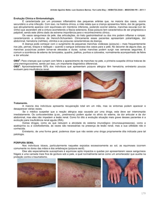 Arlindo Ugulino Netto; Luiz Gustavo Barros; Yuri Leite Eloy – HEMATOLOGIA – MEDICINA P8 – 2011.1
179
Evolução Clínica e Sintomatologia.
‡ caracterizada por um processo inflamat€rio das pequenas artƒrias que, na maioria dos casos, ocorre
secund„rio a uma infec•‚o. Com isso, na hist€ria cl†nica, a m‚e relata que a crian•a apresentou febre, dor de garganta,
que abruptamente aparece com equimoses em membros inferiores, podendo ocorrer edema, manchas escuras (cor de
vinho) que ascendem atƒ a cintura acometendo a f„scia extensora. Essa pˆrpura tem caracter†stica de ser progressiva e
palp„vel, sendo este ˆltimo dado de extrema import‹ncia para o reconhecimento cl†nico.
Os vasos sangu†neos da pele, das articula•…es, do trato gastrointestinal ou dos rins podem inflamar e romper,
caracterizando a s†ndrome de Henoch-Schoenlein. Clinicamente esses pacientes apresentam poliartralgias, dor
abdominal, hematˆria (nefrites), v’mitos e as pˆrpuras caracter†sticas da doen•a.
A doen•a pode come•ar com o surgimento de pequenas manchas viol„ceas (pˆrpura) – mais frequentemente
nos pƒs, pernas, bra•os e n„degas – quando o sangue extravasa dos vasos para a pele. No decorrer de alguns dias, as
manchas purpˆricas podem tornar-se elevadas e duras; outras manchas podem surgir nas semanas seguintes. ‡
comum a ocorrŽncia de edema de tornozelos, quadris, joelhos, punhos e cotovelos, normalmente acompanhado de febre
e dor articular.
OBS
2
: Para crian•as que cursam com febre a aparecimento de manchas na pele, a primeira suspeita cl†nica trata-se de
uma meningococemia, sendo por isso, um importante diagn€stico diferencial.
OBS
3
: Aproximadamente 50% dos indiv†duos que apresentam pˆrpura alƒrgica tŽm hematˆria, entretanto poucos
evoluem para insuficiŽncia renal.
Tratamento.
A maioria dos indiv†duos apresenta recupera•‚o total em um mŽs, mas os sintomas podem aparecer e
desaparecer v„rias vezes.
Se o mƒdico suspeitar que a rea•‚o alƒrgica seja causada por uma droga, esta deve ser interrompida
imediatamente. Os corticoster€ides (p.ex., prednisona) podem ajudar no al†vio do edema, da dor articular e da dor
abdominal, mas eles n‚o impedem a les‚o renal. Como foi dito a evolu•‚o situa•‚o mais grave desses pacientes ƒ a
evolu•‚o para insuficiŽncia renal aguda (IRA).
Outras drogas, como as que reduzem a atividade do sistema imunol€gico (imunossupressoras), como a
azatioprina ou a ciclofosfamida, ‘s vezes s‚o necess„rias na presen•a de les‚o renal, mas a sua utilidade n‚o ƒ
conhecida.
Entretanto, de uma forma geral, podemos dizer que n‚o existe uma droga propriamente dita indicada para tal
patologia.
PÚRPURA SENIL
Nos indiv†duos idosos, particularmente naqueles expostos excessivamente ao sol, as equimoses ocorrem
comumente no dorso das m‚os e dos antebra•os (pˆrpura senil).
Eles s‚o especialmente suscept†veis ‘ equimose ap€s impactos e quedas por apresentarem vasos sangu†neos
fr„geis e uma camada mais fina de gordura sob a pele, a qual normalmente serve como um amortecedor que auxilia na
prote•‚o contra o traumatismo.
 