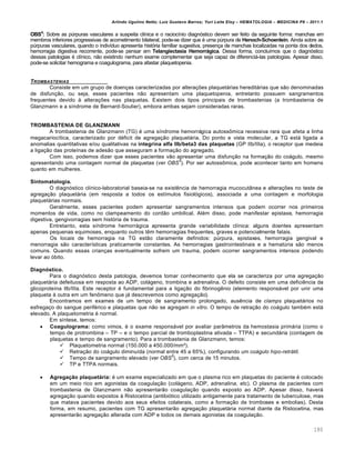 Arlindo Ugulino Netto; Luiz Gustavo Barros; Yuri Leite Eloy – HEMATOLOGIA – MEDICINA P8 – 2011.1
180
OBS4
: Sobre as pˆrpuras vasculares a suspeita cl†nica e o racioc†nio diagn€stico devem ser feito da seguinte forma: manchas em
membros inferiores progressivas de acometimento bilateral, pode-se dizer que ƒ uma pˆrpura de Henoch-Schoenlein. Ainda sobre as
pˆrpuras vasculares, quando o indiv†duo apresenta hist€ria familiar sugestiva, presen•a de manchas localizadas na ponta dos dedos,
hemorragia digestiva recorrente, pode-se pensar em Telangiectasia Hemorrágica. Dessa forma, conclu†mos que o diagn€stico
dessas patologias ƒ cl†nico, n‚o existindo nenhum exame complementar que seja capaz de diferenci„-las patologias. Apesar disso,
pode-se solicitar hemograma e coagulograma, para afastar plaquetopenia.
TROMBASTENIAS
Consiste em um grupo de doen•as caracterizadas por altera•…es plaquet„rias heredit„rias que s‚o denominadas
de disfun•‚o, ou seja, esses pacientes n‚o apresentam uma plaquetopenia, entretanto possuem sangramentos
frequentes devido ‘ altera•…es nas plaquetas. Existem dois tipos principais de trombastenias (a trombastenia de
Glanzmann e a s†ndrome de Bernard-Soulier), embora ambas sejam consideradas raras.
TROMBASTENIA DE GLANZMANN
A trombastenia de Glanzmann (TG) ƒ uma s†ndrome hemorr„gica autoss’mica recessiva rara que afeta a linha
megacarioc†tica, caracterizado por dƒficit de agrega•‚o plaquet„ria. Do ponto e vista molecular, a TG est„ ligada a
anomalias quantitativas e/ou qualitativas na integrina alfa IIb/beta3 das plaquetas (GP IIb/IIIa), o receptor que medeia
a liga•‚o das prote†nas de ades‚o que asseguram a forma•‚o do agregado.
Com isso, podemos dizer que esses pacientes v‚o apresentar uma disfun•‚o na forma•‚o do co„gulo, mesmo
apresentando uma contagem normal de plaquetas (ver OBS
5
). Por ser autoss’mica, pode acontecer tanto em homens
quanto em mulheres.
Sintomatologia.
O diagn€stico cl†nico-laboratorial baseia-se na existŽncia de hemorragia mucocut‹nea e altera•…es no teste de
agrega•‚o plaquet„ria (em resposta a todos os est†mulos fisiol€gicos), associada a uma contagem e morfologia
plaquet„rias normais.
Geralmente, esses pacientes podem apresentar sangramentos intensos que podem ocorrer nos primeiros
momentos de vida, como no clampeamento do cord‚o umbilical. Alƒm disso, pode manifestar epistaxe, hemorragia
digestiva, gengivorragias sem hist€ria de trauma.
Entretanto, esta s†ndrome hemorr„gica apresenta grande variabilidade cl†nica: alguns doentes apresentam
apenas pequenas equimoses, enquanto outros tŽm hemorragias frequentes, graves e potencialmente fatais.
Os locais de hemorragia na TG est‚o claramente definidos: pˆrpura, epistaxes, hemorragia gengival e
menorragia s‚o caracter†sticas praticamente constantes. As hemorragias gastrointestinais e a hematˆria s‚o menos
comuns. Quando essas crian•as eventualmente sofrem um trauma, podem ocorrer sangramentos intensos podendo
levar ao €bito.
Diagnóstico.
Para o diagn€stico desta patologia, devemos tomar conhecimento que ela se caracteriza por uma agrega•‚o
plaquet„ria defeituosa em resposta ao ADP, col„geno, trombina e adrenalina. O defeito consiste em uma deficiŽncia da
glicoprote†na Ilb/IIIa. Este receptor ƒ fundamental para a liga•‚o do fibrinogŽnio (elemento respons„vel por unir uma
plaqueta ‘ outra em um fen’meno que j„ descrevemos como agrega•‚o).
Encontramos em exames de um tempo de sangramento prolongado, ausŽncia de clamps plaquet„rios no
esfrega•o do sangue perifƒrico e plaquetas que n‚o se agregam in vitro. O tempo de retra•‚o do co„gulo tambƒm est„
elevado. A plaquetometria ƒ normal.
Em s†ntese, temos:
 Coagulograma: como vimos, ƒ o exame respons„vel por avaliar par‹metros da hemostasia prim„ria (como o
tempo de protrombina – TP – e o tempo parcial de tromboplastina ativada – TTPA) e secund„ria (contagem de
plaquetas e tempo de sangramento). Para a trombastenia de Glanzmann, temos:
 Plaquetometria normal (150.000 a 450.000/mm¦).
 Retra•‚o do co„gulo diminu†da (normal entre 45 a 65%), configurando um coágulo hipo-retrátil.
 Tempo de sangramento elevado (ver OBS
5
), com cerca de 15 minutos.
 TP e TTPA normais.
 Agregação plaquetária: ƒ um exame especializado em que o plasma rico em plaquetas do paciente ƒ colocado
em um meio rico em agonistas da coagula•‚o (col„geno, ADP, adrenalina, etc). O plasma de pacientes com
trombastenia de Glanzmann n‚o apresentar‚o coagula•‚o quando exposto ao ADP. Apesar disso, haver„
agrega•‚o quando expostos ‘ Ristocetina (antibi€tico utilizado antigamente para tratamento de tuberculose, mas
que matava pacientes devido aos seus efeitos colaterais, como a forma•‚o de tromboses e embolias). Desta
forma, em resumo, pacientes com TG apresentar‚o agrega•‚o plaquet„ria normal diante da Ristocetina, mas
apresentar‚o agrega•‚o alterada com ADP e todos os demais agonistas da coagula•‚o.
 
