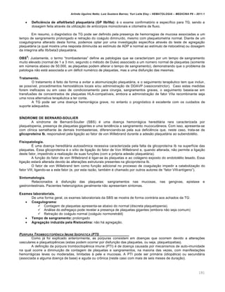 Arlindo Ugulino Netto; Luiz Gustavo Barros; Yuri Leite Eloy – HEMATOLOGIA – MEDICINA P8 – 2011.1
181
 Deficiência de alfaII/beta3 plaquetária (GP IIb/IIIa): ƒ o exame confirmat€rio e espec†fico para TG, sendo a
dosagem feita atravƒs da utiliza•‚o de anticorpos monoclonais e citometria de fluxo.
Em resumo, o diagn€stico da TG pode ser definido pela presen•a de hemorragias de mucosa associadas a um
tempo de sangramento prolongado e retra•‚o do co„gulo diminu†do, mesmo com plaquetometria normal. Diante de um
coagulograma alterado desta forma, podemos optar por uma investiga•‚o espec†fica atravƒs do teste de agrega•‚o
plaquet„ria (a qual mostra uma resposta diminu†da ao est†mulo de ADP e normal ao est†mulo de ristocetina) ou dosagem
da integrina alfa IIb/beta3 plaquet„ria.
OBS
5
: Justamente, o termo “trombastenias” define as patologias que se caracterizam por um tempo de sangramento
muito elevado (normal de 1 a 3 min, segundo o mƒtodo de Duke) associado a um nˆmero normal de plaquetas (somente
em nˆmeros abaixo de 50.000, as plaquetas podem alterar o tempo de sangramento), demonstrando que o problema da
patologia n‚o est„ associada a um dƒficit numƒrico de plaquetas, mas a uma disfun•‚o das mesmas.
Tratamento.
O tratamento ƒ feito de forma a evitar a aloimuniza•‚o plaquet„ria, e o seguimento terapŽutico tem que incluir,
se poss†vel, procedimentos hemost„ticos locais e/ou administra•‚o de DDAVP (vasoconstrictor). Caso estas medidas
forem ineficazes ou em caso de condicionamento para cirurgia, sangramentos graves, o seguimento baseia-se em
transfus…es de concentrados de plaquetas HLA-compat†veis, embora a administra•‚o de fator VIIa recombinante seja
uma nova alternativa terapŽutica a ter conta.
A TG pode ser uma doen•a hemorr„gica grave, no entanto o progn€stico ƒ excelente com os cuidados de
suporte adequados.
SÍNDROME DE BERNARD-SOULIER
A s†ndrome de Bernard-Soulier (SBS) ƒ uma doen•a hemorr„gica heredit„ria rara caracterizada por
plaquetopenia, presen•a de plaquetas gigantes e uma tendŽncia a sangramento mucocut‹neos. Com isso, apresenta-se
com cl†nica semelhante ‘s demais trombastenias, diferenciando-se pela sua deficiŽncia que, neste caso, trata-se da
glicoproteína Ib, respons„vel pela liga•‚o ao fator de von Willebrand durante a ades‚o plaquet„ria ao subendotƒlio.
Fisiopatologia.
‡ uma doen•a heredit„ria autoss’mica recessiva caracterizada pela falta da glicoprote†na Ib na superf†cie das
plaquetas. Essa glicoprote†na ƒ o s†tio de liga•‚o do fator de Von Willebrand e, quando alterada, n‚o permite a liga•‚o
deste fator, impedindo a realiza•‚o de suas fun•…es (com a pr€pria ades‚o plaquet„ria).
A fun•‚o do fator de von Willebrand ƒ ligar-se ‘s plaquetas e ao col„geno exposto do endotolƒlio lesado. Essa
liga•‚o estar„ alterada devido ‘s altera•…es estruturais presentes na glicoprote†na Ib.
O fator de von Willebrand tem como fun•‚o adicional no processo de coagula•‚o impedir a cataboliza•‚o do
fator VIII, ligando-se a este fator (e, por esta raz‚o, tambƒm ƒ chamado por outros autores de “fator VIII-ant†geno”).
Sintomatologia.
Relacionados ‘ disfun•‚o das plaquetas: sangramentos nas mucosas, nas gengivas, epistaxe e
gastrointestinais. Pacientes heterozigotos geralmente n‚o apresentam sintomas.
Exames laboratoriais.
De uma forma geral, os exames laboratoriais da SBS se mostra de forma contr„ria aos achados da TG:
 Coagulograma:
 Contagem de plaquetas apresenta-se abaixo do normal (discreta plaquetopenia).
 An„lise do esfrega•o pode revelar a presen•a de plaquetas gigantes (embora n‚o seja comum)
 Retra•‚o do co„gulo normal (co„gulo normoretr„til)
 Tempo de sangramento: prolongado
 Agregação induzida pela Ristocetina: n‚o h„ agrega•‚o.
P‹RPURA TROMBOCITOPˆNICA IMUNE IDIOP†TICA (PTI)
Como j„ foi explicado anteriormente, as pˆrpuras consistem em doen•as que ocorrem devido a altera•…es
vasculares e plaquetopŽnicas (estas podem ocorrer por disfun•‚o das plaquetas, ou seja, plaquetopatias).
A defini•‚o da pˆrpura trombocitopŽnica imune (PTI) ƒ de doen•a causada por mecanismos de auto-imunidade
na qual ocorre a diminui•‚o de contagem de plaquetas e sangramentos, na maioria das vezes, com manifesta•…es
hemorr„gicas leves ou moderadas, limitadas ‘ pele e mucosas. A PTI pode ser prim„ria (idiop„tica) ou secund„ria
(associada a alguma doen•a de base) e aguda ou cr’nica (neste caso com mais de seis meses de dura•‚o).
 
