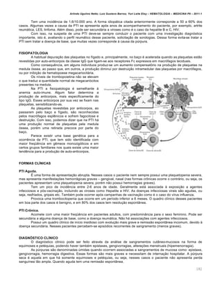 Arlindo Ugulino Netto; Luiz Gustavo Barros; Yuri Leite Eloy – HEMATOLOGIA – MEDICINA P8 – 2011.1
182
Tem uma incidŽncia de 1,6/10.000 ano. A forma idiop„tica citada anteriormente corresponde a 50 a 60% dos
casos. Algumas vezes a causa da PTI se apresenta ap€s anos de acompanhamento do paciente, por exemplo, artrite
reum„tica, LES, linfoma. Alƒm disso, pode ser secund„ria a viroses como ƒ o caso da hepatite B e C, HIV.
Com isso, na suspeita de uma PTI deve-se sempre conduzir o paciente com uma investiga•‚o diagn€stica
importante, isto ƒ, avaliando o perfil reum„tico desse paciente, solicita•‚o de sorologias. Dessa forma evita-se tratar a
PTI sem tratar a doen•a de base, que muitas vezes corresponde ‘ causa da pˆrpura.
FISIOPATOLOGIA
A habitual depura•‚o das plaquetas no f†gado e, principalmente, no ba•o ƒ acelerada quando as plaquetas est‚o
revestidas por auto-anticorpos da classe IgG que ligam-se aos receptores Fc expressos em macr€fagos teciduais.
Como consequŽncia, em alguns indiv†duos produz-se um aumento compensat€rio na produ•‚o de plaquetas na
medula €ssea, ao passo que, em outros, a produ•‚o diminui por destrui•‚o intramedular das plaquetas por macr€fagos,
ou por inibi•‚o da hematopoese megacariocit„ria.
Os n†veis de trombopoietina n‚o se elevam
o que traduz a quantidade normal de megacari€citos
presentes na medula.
Na PTI a fisiopatologia ƒ semelhante ‘
anemia auto-imune. Algum fator determina a
produ•‚o de anticorpos, mais especificamente do
tipo IgG. Esses anticorpos por sua vez se fixam nas
plaquetas, sensibilizando-as.
As plaquetas revestidas por anticorpos, ao
passarem pelo ba•o e f†gado, s‚o reconhecidas
pelos macr€fagos esplŽnicos e sofrem fagocitose e
destrui•‚o. Com isso, podemos dizer que na PTI h„
uma produ•‚o normal de plaquetas pela medula
€ssea, porƒm uma retirada precoce por parte do
ba•o.
Parece existir uma base genƒtica para a
ocorrŽncia da PTI, que tem sido identificada com
maior freq•Žncia em gŽmeos monozig€ticos e em
certos grupos familiares nos quais existe uma maior
tendŽncia para a produ•‚o de auto-anticorpos.
FORMAS CLÍNICAS
PTI Aguda.
‡ uma forma de apresenta•‚o abrupta. Nesses casos o paciente nem sempre possui uma plaquetopenia severa,
mas apresenta manifesta•…es hemorr„gicas graves – gengival, nasal (nas formas cr’nicas ocorre o contr„rio, ou seja, os
pacientes apresentam uma plaquetopenia severa, porƒm n‚o possui hemorragias graves).
Tem um pico de incidŽncia entre 2-6 anos de idade. Geralmente est„ associada ‘ exposi•‚o a agentes
infecciosos e p€s-vacina•‚o, incluindo as viroses como Hepatite e HIV. As doen•as infecciosas virais s‚o agudas, ou
seja, resfriados, gripais etc. Tambƒm pode ocorrer ap€s campanhas de vacina•‚o como ƒ o caso do v†rus influenza.
Provoca uma trombocitopenia que ocorre em um per†odo inferior a 6 meses. O quadro cl†nico desses pacientes
em boa parte dos casos ƒ benigno, e em 80% dos casos tem resolu•‚o espont‹nea.
PTI Crônica.
Acomete com uma maior freq•Žncia em pacientes adultos, com predomin‹ncia para o sexo feminino. Pode ser
secund„ria a alguma doen•a de base, como a doen•a reum„tica. N‚o h„ associa•…es com agentes infecciosos.
Possui um quadro cl†nico de in†cio insidioso com evolu•‚o mais grave e remiss‚o espont‹nea incomum, devido ‘
doen•a secund„ria. Nesses pacientes percebem-se epis€dios recorrentes de sangramento (menos graves).
DIAGNÓSTICO CLÍNICO
O diagn€stico cl†nico pode ser feito atravƒs da an„lise de sangramentos cut‹neo-mucosos na forma de
equimoses e petƒquias, podendo haver tambƒm epistaxes, gengivorragias, altera•…es menstruais (hipemenorragia).
As pˆrpuras s‚o denominadas ˆmidas quando ocorrem associadas a sangramentos de mucosa como: epistaxe,
gengivorragia, hemorragia digestiva. Essas formas s‚o mais graves e necessitam de interna•‚o hospitalar. A pˆrpura
seca ƒ aquela em que h„ somente equimoses e petƒquias, ou seja, nesses casos o paciente n‚o apresenta perda
sangu†nea t‚o ampla. Quando aguda tem uma remiss‚o espont‹nea.
 
