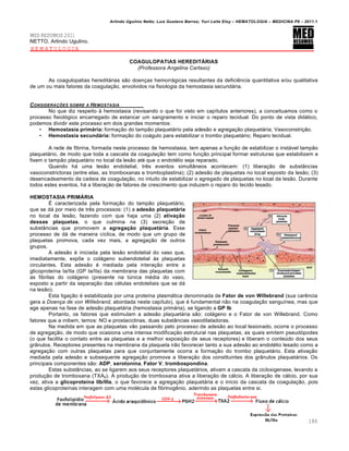 Arlindo Ugulino Netto; Luiz Gustavo Barros; Yuri Leite Eloy – HEMATOLOGIA – MEDICINA P8 – 2011.1
186
MED RESUMOS 2011
NETTO, Arlindo Ugulino.
HEMATOLOGIA
COAGULOPATIAS HEREDITÁRIAS
(Professora Angelina Cartaxo)
As coagulopatias heredit„rias s‚o doen•as hemorr„gicas resultantes da deficiŽncia quantitativa e/ou qualitativa
de um ou mais fatores da coagula•‚o, envolvidos na fisiologia da hemostasia secund„ria.
CONSIDERA„ŠES SOBRE A HEMOSTASIA
No que diz respeito ‘ hemostasia (revisando o que foi visto em cap†tulos anteriores), a conceituamos como o
processo fisiol€gico encarregado de estancar um sangramento e iniciar o reparo tecidual. Do ponto de vista did„tico,
podemos dividir este processo em dois grandes momentos:
• Hemostasia primária: forma•‚o do tamp‚o plaquet„rio pela ades‚o e agrega•‚o plaquet„ria; Vasoconstri•‚o.
• Hemostasia secundária: forma•‚o do co„gulo para estabilizar o trombo plaquet„rio; Reparo tecidual.
A rede de fibrina, formada neste processo de hemostasia, tem apenas a fun•‚o de estabilizar o inst„vel tamp‚o
plaquet„rio, de modo que toda a cascata da coagula•‚o tem como fun•‚o principal formar estruturas que estabilizem e
fixem o tamp‚o plaquet„rio no local da les‚o atƒ que o endotƒlio seja reparado.
Quando h„ uma les‚o endotelial, trŽs eventos simult‹neos acontecem: (1) libera•‚o de subst‹ncias
vasoconstrictoras (entre elas, as tromboxanas e tromboplastina); (2) ades‚o de plaquetas no local exposto da les‚o; (3)
desencadeamento da cadeia de coagula•‚o, no intuito de estabilizar o agregado de plaquetas no local da les‚o. Durante
todos estes eventos, h„ a libera•‚o de fatores de crescimento que induzem o reparo do tecido lesado.
HEMOSTASIA PRIMÁRIA
‡ caracterizada pela forma•‚o do tamp‚o plaquet„rio,
que se d„ por meio de trŽs processos: (1) a adesão plaquetária
no local da les‚o, fazendo com que haja uma (2) ativação
dessas plaquetas, o que culmina na (3) secre•‚o de
subst‹ncias que promovem a agregação plaquetária. Esse
processo de d„ de maneira c†clica, de modo que um grupo de
plaquetas promova, cada vez mais, a agrega•‚o de outros
grupos.
A ades‚o ƒ iniciada pela les‚o endotelial do vaso que,
imediatamente, exp…e o col„geno subendotelial ‘s plaquetas
circulantes. Esta ades‚o ƒ mediada pela intera•‚o entre a
glicoprote†na Ia/IIa (GP Ia/IIa) da membrana das plaquetas com
as fibrilas do col„geno (presente na tˆnica mƒdia do vaso,
exposto a partir da separa•‚o das cƒlulas endoteliais que se d„
na les‚o).
Esta liga•‚o ƒ estabilizada por uma prote†na plasm„tica denominada de Fator de von Willebrand (sua carŽncia
gera a Doença de von Willebrand, abordada neste cap†tulo), que ƒ fundamental n‚o na coagula•‚o sangu†nea, mas que
age apenas na fase de ades‚o plaquet„ria (hemostasia prim„ria), se ligando a GP Ib
Portanto, os fatores que estimulam a ades‚o plaquet„ria s‚o: col„geno e o Fator de von Willebrand. Como
fatores que a inibem, temos: NO e prostaciclinas, duas subst‹ncias vasodilatadoras.
Na medida em que as plaquetas v‚o passando pelo processo de ades‚o ao local lesionado, ocorre o processo
de agrega•‚o, de modo que ocasiona uma intensa modifica•‚o estrutural nas plaquetas, as quais emitem pseud€podes
(o que facilita o contato entre as plaquetas e a melhor exposi•‚o de seus receptores) e liberam o conteˆdo dos seus
gr‹nulos. Receptores presentes na membrana da plaqueta ir‚o favorecer tanto a sua ades‚o ao endotƒlio lesado como a
agrega•‚o com outras plaquetas para que conjuntamente ocorra a forma•‚o do trombo plaquet„rio. Esta ativa•‚o
mediada pela ades‚o e subsequente agrega•‚o promove a libera•‚o dos constituintes dos gr‹nulos plaquet„rios. Os
principais componentes s‚o: ADP, serotonina, Fator V, trombospondina.
Estas subst‹ncias, ao se ligarem aos seus receptores plaquet„rios, ativam a cascata da cicloxigenase, levando a
produ•‚o de tromboxana (TXA2). A produ•‚o de tromboxana ativa a libera•‚o de c„lcio. A libera•‚o de c„lcio, por sua
vez, ativa a glicoproteína IIb/IIIa, o que favorece a agrega•‚o plaquet„ria e o in†cio da cascata da coagula•‚o, pois
estas glicoprote†nas interagem com uma molƒcula de fibrinogŽnio, aderindo as plaquetas entre si.
 