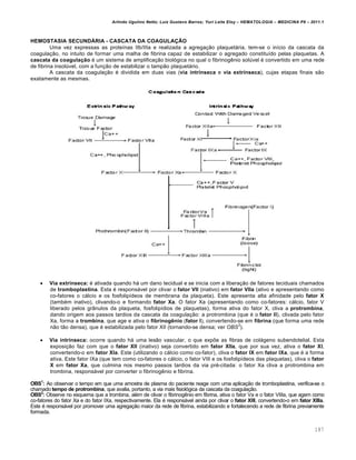 Arlindo Ugulino Netto; Luiz Gustavo Barros; Yuri Leite Eloy – HEMATOLOGIA – MEDICINA P8 – 2011.1
187
HEMOSTASIA SECUNDÁRIA - CASCATA DA COAGULAÇÃO
Uma vez expressas as proteínas IIb/IIIa e realizada a agregação plaquetária, tem-se o início da cascata da
coagulação, no intuito de formar uma malha de fibrina capaz de estabilizar o agregado constituído pelas plaquetas. A
cascata da coagulação é um sistema de amplificação biológica no qual o fibrinogênio solúvel é convertido em uma rede
de fibrina insolúvel, com a função de estabilizar o tampão plaquetário.
A cascata da coagulação é dividida em duas vias (via intrínseca e via extrínseca), cujas etapas finais são
exatamente as mesmas.
 Via extrínseca: é ativada quando há um dano tecidual e se inicia com a liberação de fatores teciduais chamados
de tromboplastina. Esta é responsável por clivar o fator VII (inativo) em fator VIIa (ativo e apresentando como
co-fatores o cálcio e os fosfolipídeos de membrana da plaqueta). Este apresenta alta afinidade pelo fator X
(também inativo), clivando-o e formando fator Xa. O fator Xa (apresentando como co-fatores: cálcio, fator V
liberado pelos grânulos da plaqueta, fosfolipídios de plaquetas), forma ativa do fator X, cliva a protrombina,
dando origem aos passos tardios da cascata da coagulação: a protrombina (que é o fator II), clivada pelo fator
Xa, forma a trombina, que age e ativa o fibrinogênio (fator I), convertendo-se em fibrina (que forma uma rede
não tão densa), que é estabilizada pelo fator XII (tornando-se densa; ver OBS
2
).
 Via intrínseca: ocorre quando há uma lesão vascular, o que expõe as fibras de colágeno subendotelial. Esta
exposição faz com que o fator XII (inativo) seja convertido em fator XIIa, que por sua vez, ativa o fator XI,
convertendo-o em fator XIa. Este (utilizando o cálcio como co-fator), cliva o fator IX em fator IXa, que é a forma
ativa. Este fator IXa (que tem como co-fatores o cálcio, o fator VIII e os fosfolipídeos das plaquetas), cliva o fator
X em fator Xa, que culmina nos mesmo passos tardios da via pré-citada: o fator Xa cliva a protrombina em
trombina, responsável por converter o fibrinogênio e fibrina.
OBS1
: Ao observar o tempo em que uma amostra de plasma do paciente reage com uma aplicação de tromboplastina, verifica-se o
chamado tempo de protrombina, que avalia, portanto, a via mais fisiológica da cascata da coagulação.
OBS2
: Observe no esquema que a trombina, além de clivar o fibrinogênio em fibrina, ativa o fator Va e o fator VIIIa, que agem como
co-fatores do fator Xa e do fator IXa, respectivamente. Ela é responsável ainda por clivar o fator XIII, convertendo-o em fator XIIIa.
Este é responsável por promover uma agregação maior da rede de fibrina, estabilizando e fortalecendo a rede de fibrina previamente
formada.
 
