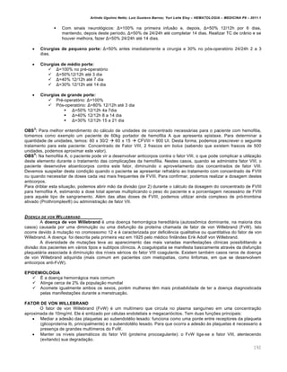 Arlindo Ugulino Netto; Luiz Gustavo Barros; Yuri Leite Eloy – HEMATOLOGIA – MEDICINA P8 – 2011.1
192
 Com sinais neurol€gicos: Δ=100% na primeira infus‚o e, depois, Δ=50% 12/12h por 6 dias,
mantendo, depois deste per†odo, Δ=50% de 24/24h atƒ completar 14 dias. Realizar TC de cr‹nio e se
houver melhora, fazer Δ=50% 24/24h atƒ 14 dias.
 Cirurgias de pequeno porte: Δ=50% antes imediatamente a cirurgia e 30% no p€s-operat€rio 24/24h 2 a 3
dias.
 Cirurgias de médio porte:
 Δ=100% no prƒ-operat€rio
 Δ=50%12/12h atƒ 3 dia
 Δ=40% 12/12h atƒ 7 dia
 Δ=30% 12/12h atƒ 14 dia
 Cirurgias de grande porte:
 Prƒ-operat€rio: Δ=100%
 P€s-operat€rio: Δ=80% 12/12h atƒ 3 dia
 Δ=50% 12/12h 4a 7dia
 Δ=40% 12/12h 8 a 14 dia
 Δ=30% 12/12h 15 a 21 dia
OBS
3
: Para melhor entendimento do c„lculo de unidades de concentrado necess„rias para o paciente com hemofilia,
tomemos como exemplo um paciente de 60kg portador de hemofilia A que apresenta epistaxe. Para determinar a
quantidade de unidades, temos: 60 x 30/2  60 x 15  CFVIII = 900 UI. Desta forma, podemos prescrever o seguinte
tratamento para este paciente: Concentrado de Fator VIII, 2 frascos em bolus (sabendo que existem frascos de 500
unidades, podemos aproximar este valor).
OBS
4
: Na hemofilia A, o paciente pode vir a desenvolver anticorpos contra o fator VIII, o que pode complicar a utiliza•‚o
deste elemento durante o tratamento das complica•…es da hemofilia. Nestes casos, quando se administra fator VIII, o
paciente desenvolve aloanticorpos contra este fator, diminuindo o aproveitamento dos concentrados de fator VIII.
Devemos suspeitar desta condi•‚o quando o paciente se apresentar refrat„rio ao tratamento com concentrado de FVIII
ou quando necessitar de doses cada vez mais frequentes de FVIII. Para confirmar, podemos realizar a dosagem destes
anticorpos.
Para driblar esta situa•‚o, podemos abrir m‚o da divis‚o (por 2) durante o c„lculo da dosagem do concentrado de FVIII
para hemofilia A, estimando a dose total apenas multiplicando o peso do paciente e a porcentagem necess„rio de FVIII
para aquele tipo de sangramento. Alƒm das altas doses de FVIII, podemos utilizar ainda complexo de pr€-trombina
ativado (Prothromplex¥) ou administra•‚o de fator VII.
DOEN„A DE VON WILLEBRAND
A doença de von Willebrand ƒ uma doen•a hemorr„gica heredit„ria (autoss’mica dominante, na maioria dos
casos) causada por uma diminui•‚o ou uma disfun•‚o da prote†na chamada de fator de von Willebrand (FvW). Isto
ocorre devido ‘ muta•‚o no cromossomo 12 e ƒ caracterizada por deficiŽncia qualitativa ou quantitativa do fator de von
Willebrand. A doen•a foi descrita pela primeira vez em 1925 pelo mƒdico finl‹ndes Erik Adolf von Willebrand.
A diversidade de muta•…es leva ao aparecimento das mais variadas manifesta•…es cl†nicas possibilitando a
divis‚o dos pacientes em v„rios tipos e subtipos cl†nicos. A coagulopatia se manifesta basicamente atravƒs da disfun•‚o
plaquet„ria associada ‘ diminui•‚o dos n†veis sƒricos do fator VIII coagulante. Existem tambƒm casos raros de doen•a
de von Willebrand adquirida (mais comum em pacientes com mielopatias, como linfomas, em que se desenvolvem
anticorpos anti-FvW).
EPIDEMIOLOGIA
 ‡ a doen•a hemorr„gica mais comum
 Atinge cerca de 2% da popula•‚o mundial
 Acomete igualmente ambos os sexos, porƒm mulheres tŽm mais probabilidade de ter a doen•a diagnosticada
pelas manifesta•…es durante a menstrua•‚o.
FATOR DE VON WILLEBRAND
O fator de von Willebrand (FvW) ƒ um mult†mero que circula no plasma sangu†neo em uma concentra•‚o
aproximada de 10mg/ml. Ele ƒ sintizado por cƒlulas endoteliais e megacari€citos. Tem duas fun•…es principais:
 Mediar a ades‚o das plaquetas ao subendotƒlio lesado: funciona como uma ponte entre receptores da plaqueta
(glicoprote†na Ib, principalmente) e o subendotƒlio lesado. Para que ocorra a ades‚o ‘s plaquetas ƒ necessario a
presen•a de grandes mult†meros do FvW.
 Manter os n†veis plasm„ticos do fator VIII (prote†na procoagulante): o FvW liga-se a fator VIII, alentecendo
(evitando) sua degrada•‚o.
 