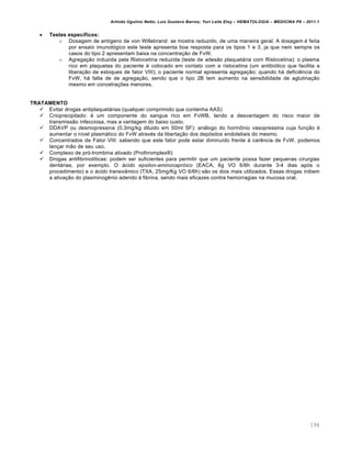 Arlindo Ugulino Netto; Luiz Gustavo Barros; Yuri Leite Eloy – HEMATOLOGIA – MEDICINA P8 – 2011.1
194
 Testes específicos:
o Dosagem de antígeno de von Willebrand: se mostra reduzido, de uma maneira geral. A dosagem é feita
por ensaio imunológico este teste apresenta boa resposta para os tipos 1 e 3, ja que nem sempre os
casos do tipo 2 apresentam baixa na concentração de FvW.
o Agregação induzida pela Ristocetina reduzida (teste de adesão plaquetária com Ristocetina): o plasma
rico em plaquetas do paciente é colocado em contato com a ristocetina (um antibiótico que facilita a
liberação de estoques de fator VIII); o paciente normal apresenta agregação; quando há deficiência do
FvW, há falta de de agregação, sendo que o tipo 2B tem aumento na sensibilidade de aglutinação
mesmo em concetrações menores.
TRATAMENTO
 Evitar drogas antiplaquetárias (qualquer comprimido que contenha AAS)
 Crioprecipitado: é um componente do sangue rico em FvWB, tendo a desvantagem do risco maior de
transmissão infecciosa, mas a vantagem do baixo custo.
 DDAVP ou desmopressina (0,3mg/kg diluido em 50ml SF): análogo do hormônio vasopressina cuja função é
aumentar o nível plasmático do FvW através da libertação dos depósitos endoteliais do mesmo.
 Concentrados de Fator VIII: sabendo que este fator pode estar diminuído frente à carência de FvW, podemos
lançar mão de seu uso.
 Complexo de pró-trombina ativado (Prothromplex®)
 Drogas antifibrinolíticas: podem ser suficientes para permitir que um paciente possa fazer pequenas cirurgias
dentárias, por exemplo. O ácido epsilon-aminocapróico (EACA, 6g VO 6/6h durante 3-4 dias após o
procedimento) e o ácido tranexâmico (TXA, 25mg/Kg VO 6/6h) são os dois mais utilizados. Essas drogas inibem
a ativação do plasminogênio aderido à fibrina, sendo mais eficazes contra hemorragias na mucosa oral.
 