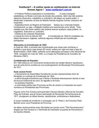 Vestibular1 – A melhor ajuda ao vestibulando na Internet
Acesse Agora ! www.vestibular1.com.br
- 4 Poderes Políticos separados e coordenados: A carta outorgada
estabeleceu no Brasil o princípio da divisão dos poderes. Além dos três poderes
clássicos (Executivo, Legislativo e Judiciário), ela elegia um quarto poder, o
Moderador (inspirado na obra do filósofo francês Augusto Comte), exclusivo do
Imperador.
- Estabelecimento do Regime do Padroado: Adotou-se o chamado Estado
Confessional, ou seja, a Religião Católica era reconhecida como oficial. Todo
cidadão que não fosse católico não poderia exercer qualquer cargo público, no
Legislativo, Executivo ou Judiciário.
- Influência de conteúdo Absolutista
e Liberal do início do Século XIX: A Constituição de 1824 foi modelada nas
idéias francesas e inglesas, sofrendo algumas influências da Constituição
portuguesa.
Alterações na Constituição de 1824
A Carta de 1824, a primeira das Constituições que nosso país conheceu e
também a que durou mais tempo (67 anos), esteve em vigor em toda a fase do
Brasil-Império (1824-1889), sofrendo como alterações principais o Ato Adicional de
1834, revogado em maio de 1840, e a criação da Presidência do Conselho de
Ministros (1847).
Confederação do Equador
Em 1824 estourou um movimento revolucionário de caráter liberal e republicano,
que de certa forma constitui-se num prolongamento da Revolução Pernambucana
de 1817.
Suas causas foram:
- o fechamento da Assembléia Constituinte (muitos representantes eram do
Nordeste) e a outorga da Constituição de 1824;
- a difícil situação econômica que o Norte e Nordeste atravessavam devido à crise
da lavoura tradicional da cana, do algodão e do fumo;
- os pesados impostos;
- a submissão política das Províncias ao Rio de Janeiro (o Imperador era quem
nomeava os Presidentes das Províncias).
Figuras como Frei Caneca (principal líder) Cipriano Barata e Manuel de Carvalho
Paes de Andrade, que já haviam participado da Revolução Pernambucana de
1817, divulgavam as idéias liberais, republicanas, antilusitanas e federalistas.
A causa imediata da revolta foi a nomeação, por D. Pedro I, de Francisco Paes
Barreto como novo Presidente da Província.
As idéias revolucionárias eram difundidas por jornais como "Tifis Pernambucano",
dirigido por Frei Caneca e o "Sentinela da Liberdade na guarita de Pernambuco",
de Cipriano Barata.
 