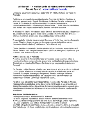 Vestibular1 – A melhor ajuda ao vestibulando na Internet
Acesse Agora ! www.vestibular1.com.br
Uma junta Governativa assumiu o poder (02/ 07/ 1824), chefiado por Paes de
Andrade.
Publicou-se um manifesto convidando outra Província do Norte e Nordeste a
aderirem ao movimento. Ceará, Rio Grande do Norte e Paraíba juntaram-se à
causa. A Confederação do Equador adotou o regime republicano e
provisoriamente utilizou a Constituição da Colômbia. O nome dado ao movimento
veio do fato de a região rebelde estar próxima à linha do Equador.
A decisão dos líderes rebeldes de abolir o tráfico de escravos causou a separação
da Aristocracia Rural, que no início havia apoiado o movimento. Tais divisões
internas facilitaram a repressão organizada pelo governo central.
A repressão foi violenta: os Almirantes Cochrane e Taylor (por mar) e o Brigadeiro
Lima e Silva (por terra) cercaram e derrotaram os revolucionários , sendo
dezesseis deles fuzilados (Frei Caneca, Padre Mororó, etc).
Diante da violenta repressão desencadeada, evidenciava-se o absolutismo de D.
Pedro. Essa foi uma das grandes razões da perda de prestígio do imperador, que
culminou com a abdicação, em 1831.
Política externa do 1º Reinado
A política externa do Primeiro Reinado foi marcada pelos seguintes fatos: o
reconhecimento da Independência, a guerra na região platina (Independência da
Cisplatina), as missões Rio Maior e Santo Amaro e a sucessão dinástica em
Portugal.
Os Estados Unidos foram o primeiro país a reconhecer a Independência do Brasil
(1824) graças à Doutrina Monroe ("A América para os americanos") que era
contrária a qualquer intervenção européia na América. Portugal somente
reconheceu nossa Independência em 1825 por causa da interferência da
Inglaterra (1º Ministro Canning e o diplomata Stuart).
Foi difícil para o Brasil ter sua Independência reconhecida. Ao lado do México,
nosso país havia adotado a forma de governo monárquico, o que era visto com
desconfiança pelos países da América de regime republicano pois, segundo eles,
os países europeus governados por monarcas poderiam tentar a recolonização
americana.
Tratado de 1825 estabelecia:
- Portugal reconhecia a Independência do Brasil;
- o Brasil pagaria a importância de dois milhões de libras esterlinas sendo
1.400.000 libras como pagamento de uma dívida de Portugal junto à Inglaterra;
- D. João VI poderia usar o título de Imperador Honorário do Brasil.
Em 1826 a Inglaterra reconhece a Independência do Brasil mediante a renovação
dos Tratados de 1810 que estabelecia a continuação dos privilégios alfandegários
 