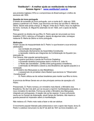 Vestibular1 – A melhor ajuda ao vestibulando na Internet
Acesse Agora ! www.vestibular1.com.br
aos produtos ingleses (15%) e o compromisso do Brasil extinguir o tráfico de
escravos até 1830.
Questão do trono português
O direito de sucessão do trono português, com a morte de D. João em 1826,
passou a pertencer a D. Pedro, que renunciou em favor de sua filha D. Maria da
Glória. Sendo esta ainda criança, D. Miguel, irmão de D. Pedro, ficou na regência
do trono. Contudo, D. Miguel foi aclamado rei em 1828, com o apoio da Santa
Aliança.
Para garantir os direitos de sua filha, D. Pedro após ter renunciado ao trono
brasileiro (1831), retornou a Portugal e, depois de algumas lutas, consegue
restaurar D. Maria da Glória no trono português.
Abdicação
Foram causas da impopularidade de D. Pedro I e que levaram a sua renúncia
(abdicação):
· sua condição de português;
· a dissolução (fechamento) da Assembléia Constituinte;
· a repressão violenta aos integrantes da Confederação do Equador (ex.:
execução de
Frei Caneca, líder popular pernambucano);
· a guerra que levou a perda da Província Cisplatina;
· a sucessão dinástica portuguesa após a morte e D. João VI;
· a "Noite das Garrafadas", conflito entre portugueses e brasileiros;
· a demissão do Ministério Liberal ou dos Brasileiros (de agrado popular) e a
nomeação
do Ministério dos Marqueses ou dos Medalhões);
· o assassinato do jornalista Líbero Badaró que escrevia no "Observador
Constitucional";
· D. Pedro utilizou-se de verbas brasileiras para manter sua filha no trono.
A província de Minas Gerais era um dos principais centros de oposição a D.
Pedro.
Pressionado, D. Pedro nomeou um ministério mais liberal, o Ministério dos
Brasileiros. No dia 5 de abril, por se recusar a reprimir manifestações populares, o
novo ministério foi demitido. Formou-se então o Ministério dos Marqueses,
integrado por portugueses. A reação não se fez esperar. O povo enfurecido
reuniu-se no Campo da Aclamação, atual Campo de Santana. Até mesmo a
guarda pessoal do imperador aderiu à manifestação.
Não restava a D. Pedro mais nada a fazer a não ser abdicar.
O movimento popular liderado pela aristocracia e com o apoio das tropas, levou D.
Pedro I a abdicar (renunciar) no dia 07 de abril de 1831 ao trono brasileiro, em
 