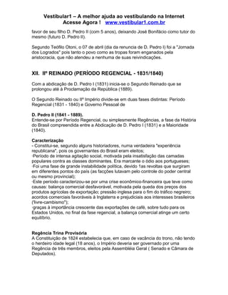 Vestibular1 – A melhor ajuda ao vestibulando na Internet
Acesse Agora ! www.vestibular1.com.br
favor de seu filho D. Pedro II (com 5 anos), deixando José Bonifácio como tutor do
mesmo (futuro D. Pedro II).
Segundo Teófilo Otoni, o 07 de abril (dia da renuncia de D. Pedro I) foi a "Jornada
dos Logrados" pois tanto o povo como as tropas foram enganados pela
aristocracia, que não atendeu a nenhuma de suas reivindicações.
XII. IIº REINADO (PERÍODO REGENCIAL - 1831/1840)
Com a abdicação de D. Pedro I (1831) inicia-se o Segundo Reinado que se
prolongou até à Proclamação da República (1889).
O Segundo Reinado ou IIº Império divide-se em duas fases distintas: Período
Regencial (1831 - 1840) e Governo Pessoal de
D. Pedro II (1841 - 1889).
Entende-se por Período Regencial, ou simplesmente Regências, a fase da História
do Brasil compreendida entre a Abdicação de D. Pedro I (1831) e a Maioridade
(1840).
Caracterização
- Constitui-se, segundo alguns historiadores, numa verdadeira "experiência
republicana", pois os governantes do Brasil eram eleitos;
·Período de intensa agitação social, motivada pela insatisfação das camadas
populares contra as classes dominantes. Era marcante o ódio aos portugueses;
·Foi uma fase de grande instabilidade política, devido 1as revoltas que surgiram
em diferentes pontos do país (as facções lutavam pelo controle do poder central
ou mesmo provincial);
·Este período caracterizou-se por uma crise econômico-financeira que teve como
causas: balança comercial desfavorável, motivada pela queda dos preços dos
produtos agrícolas de exportação; pressão inglesa para o fim do tráfico negreiro;
acordos comerciais favoráveis à Inglaterra e prejudiciais aos interesses brasileiros
('livre-cambismo");
·graças à importância crescente das exportações de café, sobre tudo para os
Estados Unidos, no final da fase regencial, a balança comercial atinge um certo
equilíbrio.
Regência Trina Provisória
A Constituição de 1824 estabelecia que, em caso de vacância do trono, não tendo
o herdeiro idade legal (18 anos), o Império deveria ser governado por uma
Regência de três membros, eleitos pela Assembléia Geral ( Senado e Câmara de
Deputados).
 