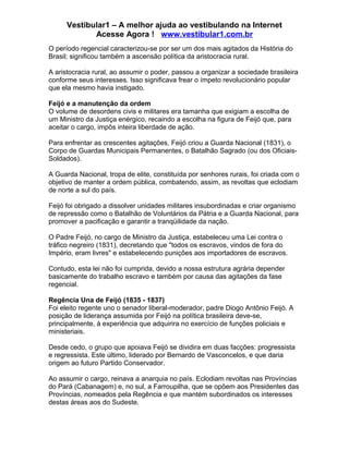 Vestibular1 – A melhor ajuda ao vestibulando na Internet
Acesse Agora ! www.vestibular1.com.br
O período regencial caracterizou-se por ser um dos mais agitados da História do
Brasil; significou também a ascensão política da aristocracia rural.
A aristocracia rural, ao assumir o poder, passou a organizar a sociedade brasileira
conforme seus interesses. Isso significava frear o ímpeto revolucionário popular
que ela mesmo havia instigado.
Feijó e a manutenção da ordem
O volume de desordens civis e militares era tamanha que exigiam a escolha de
um Ministro da Justiça enérgico, recaindo a escolha na figura de Feijó que, para
aceitar o cargo, impôs inteira liberdade de ação.
Para enfrentar as crescentes agitações, Feijó criou a Guarda Nacional (1831), o
Corpo de Guardas Municipais Permanentes, o Batalhão Sagrado (ou dos Oficiais-
Soldados).
A Guarda Nacional, tropa de elite, constituída por senhores rurais, foi criada com o
objetivo de manter a ordem pública, combatendo, assim, as revoltas que eclodiam
de norte a sul do país.
Feijó foi obrigado a dissolver unidades militares insubordinadas e criar organismo
de repressão como o Batalhão de Voluntários da Pátria e a Guarda Nacional, para
promover a pacificação e garantir a tranqüilidade da nação.
O Padre Feijó, no cargo de Ministro da Justiça, estabeleceu uma Lei contra o
tráfico negreiro (1831), decretando que "todos os escravos, vindos de fora do
Império, eram livres" e estabelecendo punições aos importadores de escravos.
Contudo, esta lei não foi cumprida, devido a nossa estrutura agrária depender
basicamente do trabalho escravo e também por causa das agitações da fase
regencial.
Regência Una de Feijó (1835 - 1837)
Foi eleito regente uno o senador liberal-moderador, padre Diogo Antônio Feijó. A
posição de liderança assumida por Feijó na política brasileira deve-se,
principalmente, à experiência que adquirira no exercício de funções policiais e
ministeriais.
Desde cedo, o grupo que apoiava Feijó se dividira em duas facções: progressista
e regressista. Este último, liderado por Bernardo de Vasconcelos, e que daria
origem ao futuro Partido Conservador.
Ao assumir o cargo, reinava a anarquia no país. Eclodiam revoltas nas Províncias
do Pará (Cabanagem) e, no sul, a Farroupilha, que se opõem aos Presidentes das
Províncias, nomeados pela Regência e que mantém subordinados os interesses
destas áreas aos do Sudeste.
 