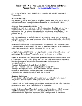 Vestibular1 – A melhor ajuda ao vestibulando na Internet
Acesse Agora ! www.vestibular1.com.br
Em 1836 apareceu o Partido Conservador, fundado por Bernardo Pereira de
Vasconcelos.
Renuncia de Feijó
Feijó deveria governar o Império por um período de 04 anos, mas, após 02 anos,
acabou renunciando, como já fizera anteriormente no Ministério da Justiça.
Regência Una de Araújo Lima (1838 - 1840)
Araújo Lima, mais tarde Marquês de Olinda, governou o Brasil por um período de
quase 03 anos, assim delimitados: começa com a renúncia de Feijó (18 de
setembro de 1837) e termina com a revolução parlamentar ou maiorista (23 de
julho de 1840).
Sua vitória evidencia as preferências pelo regressismo conservador e pode ser
entendido pelo medo que os proprietários tinham da descentralização estabelecida
pelo Ato Adicional.
Neste período continuam os conflitos entre o poder central e as Províncias, como
a Farroupilha no Rio Grande do Sul, além da Sabinada na Bahia e da Balaiada no
Maranhão que irrompem, respectivamente, em 1837 e 1838.
A Regência de Araújo Lima foi boa e equilibrada, com os conservadores no poder,
apoiados por Bernardo de Vasconcelos e com os liberais na oposição.
Formou o "Ministério das Capacidades", permitindo um entrosamento melhor entre
o Executivo e a Câmara para o exercício do poder. Este Ministério, tendo à frente
Bernardo Pereira de Vasconcelos, foi responsável, pelos seguintes
empreendimentos:
-fundação do Imperial Colégio D. Pedro II (1837);
-criação do Instituto Histórico e Geográfico Brasileiro (1838);
-fundação do Arquivo Público (1838), atualmente Arquivo Nacional;
-aprovação, em 1840, da Lei Interpretativa do Ato Adicional;
-pacificação da Cabanagem, pacificação da Sabinada
Golpe da Maioridade
De acordo com a Constituição, o Imperador seria considerado maior, quando
completasse dezoito anos de idade (isto dar-se-ia em 1843)
Para derrubar os conservadores que estavam tão fortalecidos no poder, os liberais
propuseram a antecipação da Maioridade do Imperador.
A idéia da declaração de Maioridade surgira, entretanto, desde 1835. O senador
José Martiniano de Alencar fundou o "Clube da Maioridade" que visava o
consentimento do Imperador, o apoio do povo e do legislativo. A este Clube
 