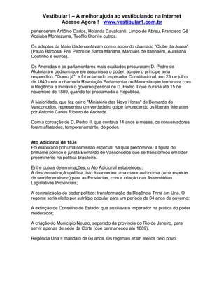 Vestibular1 – A melhor ajuda ao vestibulando na Internet
Acesse Agora ! www.vestibular1.com.br
pertenceram Antônio Carlos, Holanda Cavalcanti, Limpo de Abreu, Francisco Gê
Acaiaba Montezuma, Teófilo Otoni e outros.
Os adeptos da Maioridade contavam com o apoio do chamado "Clube da Joana"
(Paulo Barbosa, Frei Pedro de Santa Mariana, Marquês de Itanhaém, Aureliano
Coutinho e outros).
Os Andradas e os parlamentares mais exaltados procuraram D. Pedro de
Alcântara e pediram que ele assumisse o poder, ao que o príncipe teria
respondido: "Quero já", e foi aclamado Imperador Constitucional, em 23 de julho
de 1840 - era a chamada Revolução Parlamentar ou Maiorista que terminava com
a Regência e iniciava o governo pessoal de D. Pedro II que duraria até 15 de
novembro de 1889, quando foi proclamada a República.
A Maioridade, que fez cair o "Ministério das Nove Horas" de Bernardo de
Vasconcelos, representou um verdadeiro golpe favorecendo os liberais liderados
por Antonio Carlos Ribeiro de Andrade.
Com a coroação de D. Pedro II, que contava 14 anos e meses, os conservadores
foram afastados, temporariamente, do poder.
Ato Adicional de 1834
Foi elaborado por uma comissão especial, na qual predominou a figura do
brilhante político e jurista Bernardo de Vasconcelos que se transformou em líder
proeminente na política brasileira.
Entre outras determinações, o Ato Adicional estabeleceu:
A descentralização política, isto é concedeu uma maior autonomia (uma espécie
de semifederalismo) para as Províncias, com a criação das Assembléias
Legislativas Provinciais;
A centralização do poder político: transformação da Regência Trina em Una. O
regente seria eleito por sufrágio popular para um período de 04 anos de governo;
A extinção de Conselho de Estado, que auxiliava o Imperador na prática do poder
moderador;
A criação do Município Neutro, separado da província do Rio de Janeiro, para
servir apenas de sede da Corte (que permaneceu até 1889).
Regência Una = mandato de 04 anos. Os regentes eram eleitos pelo povo.
 