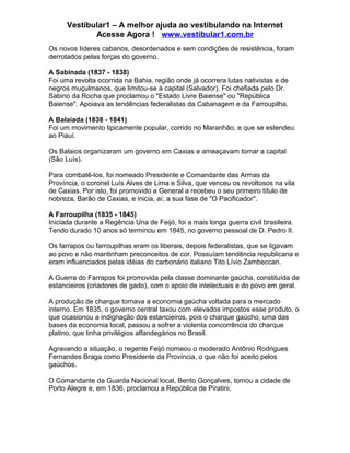 Vestibular1 – A melhor ajuda ao vestibulando na Internet
Acesse Agora ! www.vestibular1.com.br
Os novos líderes cabanos, desordenados e sem condições de resistência, foram
derrotados pelas forças do governo.
A Sabinada (1837 - 1838)
Foi uma revolta ocorrida na Bahia, região onde já ocorrera lutas nativistas e de
negros muçulmanos, que limitou-se à capital (Salvador). Foi chefiada pelo Dr.
Sabino da Rocha que proclamou o "Estado Livre Baiense" ou "República
Baiense". Apoiava as tendências federalistas da Cabanagem e da Farroupilha.
A Balaiada (1838 - 1841)
Foi um movimento tipicamente popular, corrido no Maranhão, e que se estendeu
ao Piauí.
Os Balaios organizaram um governo em Caxias e ameaçavam tomar a capital
(São Luís).
Para combatê-los, foi nomeado Presidente e Comandante das Armas da
Província, o coronel Luís Alves de Lima e Silva, que venceu os revoltosos na vila
de Caxias. Por isto, foi promovido a General a recebeu o seu primeiro título de
nobreza, Barão de Caxias, e inicia, aí, a sua fase de "O Pacificador".
A Farroupilha (1835 - 1845)
Iniciada durante a Regência Una de Feijó, foi a mais longa guerra civil brasileira.
Tendo durado 10 anos só terminou em 1845, no governo pessoal de D. Pedro II.
Os farrapos ou farroupilhas eram os liberais, depois federalistas, que se ligavam
ao povo e não mantinham preconceitos de cor. Possuíam tendência republicana e
eram influenciados pelas idéias do carbonário italiano Tito Lívio Zambeccari.
A Guerra do Farrapos foi promovida pela classe dominante gaúcha, constituída de
estancieiros (criadores de gado), com o apoio de intelectuais e do povo em geral.
A produção de charque tornava a economia gaúcha voltada para o mercado
interno. Em 1835, o governo central taxou com elevados impostos esse produto, o
que ocasionou a indignação dos estancieiros, pois o charque gaúcho, uma das
bases da economia local, passou a sofrer a violenta concorrência do charque
platino, que tinha privilégios alfandegários no Brasil.
Agravando a situação, o regente Feijó nomeou o moderado Antônio Rodrigues
Fernandes Braga como Presidente da Província, o que não foi aceito pelos
gaúchos.
O Comandante da Guarda Nacional local, Bento Gonçalves, tomou a cidade de
Porto Alegre e, em 1836, proclamou a República de Piratini.
 