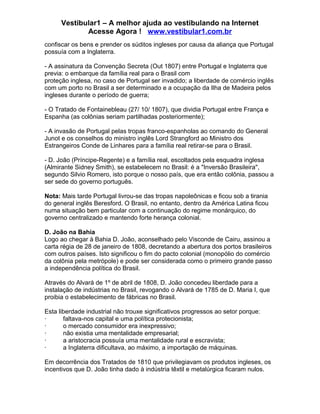 Vestibular1 – A melhor ajuda ao vestibulando na Internet
Acesse Agora ! www.vestibular1.com.br
confiscar os bens e prender os súditos ingleses por causa da aliança que Portugal
possuía com a Inglaterra.
- A assinatura da Convenção Secreta (Out 1807) entre Portugal e Inglaterra que
previa: o embarque da família real para o Brasil com
proteção inglesa, no caso de Portugal ser invadido; a liberdade de comércio inglês
com um porto no Brasil a ser determinado e a ocupação da Ilha de Madeira pelos
ingleses durante o período de guerra;
- O Tratado de Fontainebleau (27/ 10/ 1807), que dividia Portugal entre França e
Espanha (as colônias seriam partilhadas posteriormente);
- A invasão de Portugal pelas tropas franco-espanholas ao comando do General
Junot e os conselhos do ministro inglês Lord Strangford ao Ministro dos
Estrangeiros Conde de Linhares para a família real retirar-se para o Brasil.
- D. João (Príncipe-Regente) e a família real, escoltados pela esquadra inglesa
(Almirante Sidney Smith), se estabelecem no Brasil: é a "Inversão Brasileira",
segundo Silvio Romero, isto porque o nosso país, que era então colônia, passou a
ser sede do governo português.
Nota: Mais tarde Portugal livrou-se das tropas napoleônicas e ficou sob a tirania
do general inglês Beresford. O Brasil, no entanto, dentro da América Latina ficou
numa situação bem particular com a continuação do regime monárquico, do
governo centralizado e mantendo forte herança colonial.
D. João na Bahia
Logo ao chegar à Bahia D. João, aconselhado pelo Visconde de Cairu, assinou a
carta régia de 28 de janeiro de 1808, decretando a abertura dos portos brasileiros
com outros países. Isto significou o fim do pacto colonial (monopólio do comércio
da colônia pela metrópole) e pode ser considerada como o primeiro grande passo
a independência política do Brasil.
Através do Alvará de 1º de abril de 1808, D. João concedeu liberdade para a
instalação de indústrias no Brasil, revogando o Alvará de 1785 de D. Maria I, que
proibia o estabelecimento de fábricas no Brasil.
Esta liberdade industrial não trouxe significativos progressos ao setor porque:
· faltava-nos capital e uma política protecionista;
· o mercado consumidor era inexpressivo;
· não existia uma mentalidade empresarial;
· a aristocracia possuía uma mentalidade rural e escravista;
· a Inglaterra dificultava, ao máximo, a importação de máquinas.
Em decorrência dos Tratados de 1810 que privilegiavam os produtos ingleses, os
incentivos que D. João tinha dado à indústria têxtil e metalúrgica ficaram nulos.
 