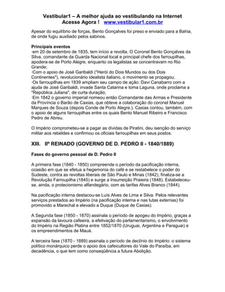 Vestibular1 – A melhor ajuda ao vestibulando na Internet
Acesse Agora ! www.vestibular1.com.br
Apesar do equilíbrio de forças, Bento Gonçalves foi preso e enviado para a Bahia,
de onde fugiu auxiliado pelos sabinos.
Principais eventos
·em 20 de setembro de 1835, tem início a revolta. O Coronel Bento Gonçalves da
Silva, comandante da Guarda Nacional local e principal chefe dos farroupilhas,
apodera-se de Porto Alegre, enquanto os legalistas se concentravam no Rio
Grande;
·Com o apoio de José Garibaldi ("Herói do Dois Mundos ou dos Dois
Continentes"), revolucionário idealista italiano, o movimento se propagou;
·Os farroupilhas em 1839 ampliam seu campo de ação: Davi Canabarro com a
ajuda de José Garibaldi, invade Santa Catarina e toma Laguna, onde proclama a
"República Juliana", de curta duração;
·Em 1842 o governo imperial nomeou então Comandante das Armas e Presidente
da Província o Barão de Caxias, que obteve a colaboração do coronel Manuel
Marques de Souza (depois Conde de Porto Alegre.). Caxias contou, também, com
o apoio de alguns farroupilhas entre os quais Bento Manuel Ribeiro e Francisco
Pedro de Abreu.
O Império comprometeu-se a pagar as dívidas de Piratini, deu isenção do serviço
militar aos rebeldes e confirmou os oficiais farroupilhas em seus postos.
XIII. IIº REINADO (GOVERNO DE D. PEDRO II - 1840/1889)
Fases do governo pessoal de D. Pedro II
A primeira fase (1840 - 1850) compreende o período da pacificação interna,
ocasião em que se efetua a hegemonia do café e se restabelece o poder do
Sudeste, contra as revoltas liberais de São Paulo e Minas (1842), finaliza-se a
Revolução Farroupilha (1845) e surge a Insurreição Praieira (1848). Estabeleceu-
se, ainda, o protecionismo alfandegário, com as tarifas Alves Branco (1844).
Na pacificação interna destacou-se Luís Alves de Lima e Silva. Pelos relevantes
serviços prestados ao Império (na pacificação interna e nas lutas externas) foi
promovido a Marechal e elevado a Duque (Duque de Caxias).
A Segunda fase (1850 - 1870) assinala o período de apogeu do Império, graças a
expansão da lavoura cafeeira, a efetivação do parlamentarismo, o envolvimento
do Império na Região Platina entre 1852/1870 (Uruguai, Argentina e Paraguai) e
os empreendimentos de Mauá.
A terceira fase (1870 - 1889) assinala o período de declínio do Império: o sistema
político monárquico perde o apoio dos cafeicultores do Vale do Paraíba, em
decadência, o que tem como conseqüência a futura Abolição.
 