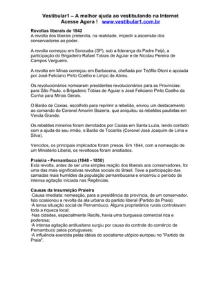 Vestibular1 – A melhor ajuda ao vestibulando na Internet
Acesse Agora ! www.vestibular1.com.br
Revoltas liberais de 1842
A revolta dos liberais pretendia, na realidade, impedir a ascensão dos
conservadores ao poder.
A revolta começou em Sorocaba (SP), sob a liderança do Padre Feijó, a
participação do Brigadeiro Rafael Tobias de Aguiar e de Nicolau Pereira de
Campos Vergueiro.
A revolta em Minas começou em Barbacena, chefiada por Teófilo Otoni e apoiada
por José Feliciano Pinto Coelho e Limpo de Abreu.
Os revolucionários nomearam presidentes revolucionários para as Províncias:
para São Paulo, o Brigadeiro Tobias de Aguiar e José Feliciano Pinto Coelho da
Cunha para Minas Gerais.
O Barão de Caxias, escolhido para reprimir a rebelião, enviou um destacamento
ao comando do Coronel Amorim Bezerra, que aniquilou os rebeldes paulistas em
Venda Grande.
Os rebeldes mineiros foram derrotados por Caxias em Santa Luzia, tendo contado
com a ajuda do seu irmão, o Barão de Tocantis (Coronel José Joaquim de Lima e
Silva).
Vencidos, os principais implicados foram presos. Em 1844, com a nomeação de
um Ministério Liberal, os revoltosos foram anistiados.
Praieira - Pernambuco (1848 - 1850)
Esta revolta, antes de ser uma simples reação dos liberais aos conservadores, foi
uma das mais significativas revoltas sociais do Brasil. Teve a participação das
camadas mais humildes da população pernambucana e encerrou o período de
intensa agitação iniciada nas Regências.
Causas da Insurreição Praieira
·Causa imediata: nomeação, para a presidência da província, de um conservador.
Isto ocasionou a revolta da ala urbana do partido liberal (Partido da Praia);
·A tensa situação social de Pernambuco. Alguns proprietários rurais controlavam
toda a riqueza local;
·Nas cidades, especialmente Recife, havia uma burguesia comercial rica e
poderosa;
·A intensa agitação antilusitana surgiu por causa do controle do comércio de
Pernambuco pelos portugueses;
·A influência exercida pelas idéias do socialismo utópico europeu no "Partido da
Praia".
 