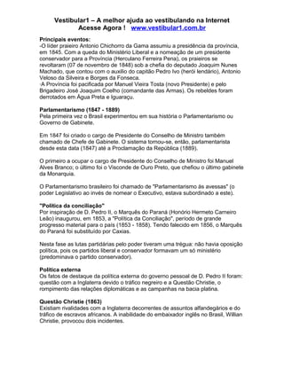 Vestibular1 – A melhor ajuda ao vestibulando na Internet
Acesse Agora ! www.vestibular1.com.br
Principais eventos:
-O líder praieiro Antonio Chichorro da Gama assumiu a presidência da província,
em 1845. Com a queda do Ministério Liberal e a nomeação de um presidente
conservador para a Província (Herculano Ferreira Pena), os praieiros se
revoltaram (07 de novembro de 1848) sob a chefia do deputado Joaquim Nunes
Machado, que contou com o auxilio do capitão Pedro Ivo (herói lendário), Antonio
Veloso da Silveira e Borges da Fonseca.
·A Província foi pacificada por Manuel Vieira Tosta (novo Presidente) e pelo
Brigadeiro José Joaquim Coelho (comandante das Armas). Os rebeldes foram
derrotados em Água Preta e Iguaraçu.
Parlamentarismo (1847 - 1889)
Pela primeira vez o Brasil experimentou em sua história o Parlamentarismo ou
Governo de Gabinete.
Em 1847 foi criado o cargo de Presidente do Conselho de Ministro também
chamado de Chefe de Gabinete. O sistema tornou-se, então, parlamentarista
desde esta data (1847) até a Proclamação da República (1889).
O primeiro a ocupar o cargo de Presidente do Conselho de Ministro foi Manuel
Alves Branco; o último foi o Visconde de Ouro Preto, que chefiou o último gabinete
da Monarquia.
O Parlamentarismo brasileiro foi chamado de "Parlamentarismo às avessas" (o
poder Legislativo ao invés de nomear o Executivo, estava subordinado a este).
"Política da conciliação"
Por inspiração de D. Pedro II, o Marquês do Paraná (Honório Hermeto Carneiro
Leão) inaugurou, em 1853, a "Política da Conciliação", período de grande
progresso material para o país (1853 - 1858). Tendo falecido em 1856, o Marquês
do Paraná foi substituído por Caxias.
Nesta fase as lutas partidárias pelo poder tiveram uma trégua: não havia oposição
política, pois os partidos liberal e conservador formavam um só ministério
(predominava o partido conservador).
Política externa
Os fatos de destaque da política externa do governo pessoal de D. Pedro II foram:
questão com a Inglaterra devido o tráfico negreiro e a Questão Christie, o
rompimento das relações diplomáticas e as campanhas na bacia platina.
Questão Christie (1863)
Existiam rivalidades com a Inglaterra decorrentes de assuntos alfandegários e do
tráfico de escravos africanos. A inabilidade do embaixador inglês no Brasil, Willian
Christie, provocou dois incidentes.
 