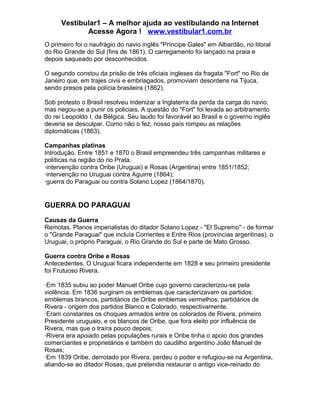 Vestibular1 – A melhor ajuda ao vestibulando na Internet
Acesse Agora ! www.vestibular1.com.br
O primeiro foi o naufrágio do navio inglês "Príncipe Gales" em Albardão, no litoral
do Rio Grande do Sul (fins de 1861). O carregamento foi lançado na praia e
depois saqueado por desconhecidos.
O segundo constou da prisão de três oficiais ingleses da fragata "Fort" no Rio de
Janeiro que, em trajes civis e embriagados, promoviam desordens na Tijuca,
sendo presos pela polícia brasileira (1862).
Sob protesto o Brasil resolveu indenizar a Inglaterra da perda da carga do navio,
mas negou-se a punir os policiais. A questão do "Fort" foi levada ao arbitramento
do rei Leopoldo I, da Bélgica. Seu laudo foi favorável ao Brasil e o governo inglês
deveria se desculpar. Como não o fez, nosso país rompeu as relações
diplomáticas (1863).
Campanhas platinas
Introdução. Entre 1851 e 1870 o Brasil empreendeu três campanhas militares e
políticas na região do rio Prata.
·intervenção contra Oribe (Uruguai) e Rosas (Argentina) entre 1851/1852;
·intervenção no Uruguai contra Aguirre (1864);
·guerra do Paraguai ou contra Solano Lopez (1864/1870).
GUERRA DO PARAGUAI
Causas da Guerra
Remotas. Planos imperialistas do ditador Solano Lopez - "El Supremo" - de formar
o "Grande Paraguai" que incluía Corrientes e Entre Rios (províncias argentinas), o
Uruguai, o próprio Paraguai, o Rio Grande do Sul e parte de Mato Grosso.
Guerra contra Oribe e Rosas
Antecedentes. O Uruguai ficara independente em 1828 e seu primeiro presidente
foi Frutuoso Rivera.
·Em 1835 subiu ao poder Manuel Oribe cujo governo caracterizou-se pela
violência. Em 1836 surgiram os emblemas que caracterizavam os partidos:
emblemas brancos, partidários de Oribe emblemas vermelhos, partidários de
Rivera - origem dos partidos Blanco e Colorado, respectivamente.
·Eram constantes os choques armados entre os colorados de Rivera, primeiro
Presidente uruguaio, e os blancos de Oribe, que fora eleito por influência de
Rivera, mas que o traíra pouco depois;
·Rivera era apoiado pelas populações rurais e Oribe tinha o apoio dos grandes
comerciantes e proprietários e também do caudilho argentino João Manuel de
Rosas;
·Em 1839 Oribe, derrotado por Rivera, perdeu o poder e refugiou-se na Argentina,
aliando-se ao ditador Rosas, que pretendia restaurar o antigo vice-reinado do
 