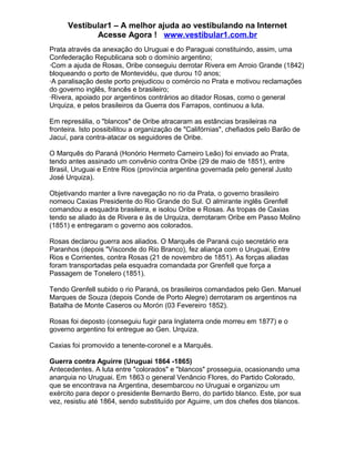 Vestibular1 – A melhor ajuda ao vestibulando na Internet
Acesse Agora ! www.vestibular1.com.br
Prata através da anexação do Uruguai e do Paraguai constituindo, assim, uma
Confederação Republicana sob o domínio argentino;
·Com a ajuda de Rosas, Oribe conseguiu derrotar Rivera em Arroio Grande (1842)
bloqueando o porto de Montevidéu, que durou 10 anos;
·A paralisação deste porto prejudicou o comércio no Prata e motivou reclamações
do governo inglês, francês e brasileiro;
·Rivera, apoiado por argentinos contrários ao ditador Rosas, como o general
Urquiza, e pelos brasileiros da Guerra dos Farrapos, continuou a luta.
Em represália, o "blancos" de Oribe atracaram as estâncias brasileiras na
fronteira. Isto possibilitou a organização de "Califórnias", chefiados pelo Barão de
Jacuí, para contra-atacar os seguidores de Oribe.
O Marquês do Paraná (Honório Hermeto Carneiro Leão) foi enviado ao Prata,
tendo antes assinado um convênio contra Oribe (29 de maio de 1851), entre
Brasil, Uruguai e Entre Rios (província argentina governada pelo general Justo
José Urquiza).
Objetivando manter a livre navegação no rio da Prata, o governo brasileiro
nomeou Caxias Presidente do Rio Grande do Sul. O almirante inglês Grenfell
comandou a esquadra brasileira, e isolou Oribe e Rosas. As tropas de Caxias
tendo se aliado às de Rivera e às de Urquiza, derrotaram Oribe em Passo Molino
(1851) e entregaram o governo aos colorados.
Rosas declarou guerra aos aliados. O Marquês de Paraná cujo secretário era
Paranhos (depois "Visconde do Rio Branco), fez aliança com o Uruguai, Entre
Rios e Corrientes, contra Rosas (21 de novembro de 1851). As forças aliadas
foram transportadas pela esquadra comandada por Grenfell que força a
Passagem de Tonelero (1851).
Tendo Grenfell subido o rio Paraná, os brasileiros comandados pelo Gen. Manuel
Marques de Souza (depois Conde de Porto Alegre) derrotaram os argentinos na
Batalha de Monte Caseros ou Morón (03 Fevereiro 1852).
Rosas foi deposto (conseguiu fugir para Inglaterra onde morreu em 1877) e o
governo argentino foi entregue ao Gen. Urquiza.
Caxias foi promovido a tenente-coronel e a Marquês.
Guerra contra Aguirre (Uruguai 1864 -1865)
Antecedentes. A luta entre "colorados" e "blancos" prosseguia, ocasionando uma
anarquia no Uruguai. Em 1863 o general Venâncio Flores, do Partido Colorado,
que se encontrava na Argentina, desembarcou no Uruguai e organizou um
exército para depor o presidente Bernardo Berro, do partido blanco. Este, por sua
vez, resistiu até 1864, sendo substituído por Aguirre, um dos chefes dos blancos.
 