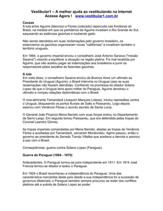 Vestibular1 – A melhor ajuda ao vestibulando na Internet
Acesse Agora ! www.vestibular1.com.br
Causas
A luta entre Aguirre (blancos) e Flores (colorado) repercutia nas fronteiras do
Brasil, na medida em que os partidários de Aguirre invadiam o Rio Grande do Sul,
saqueando as estâncias gaúchas e roubando gado.
Não sendo atendidos em suas reclamações pelo governo brasileiro, os
estancieiros os gaúchos organizaram novas "califórnias" e invadiram também o
território uruguaio.
Em 1864, o governo imperial enviou o conselheiro José Antonio Saraiva ("missão
Saraiva") visando a equilibrar a situação na região platina. Foi mal recebida por
Aguirre, que não aceitou pagar as indenizações aos brasileiros e punir os
responsáveis pelos assaltos às fazendas gaúchas.
A luta
Em vista disso, o conselheiro Saraiva enviou de Buenos Aires um ultimato ao
Presidente do Uruguai (Aguirre): o Brasil interviria no Uruguai caso as suas
reclamações não fossem atendidas. Confiando na promessa do ditador Solano
Lopez de que o Uruguai teria apoio militar do Paraguai, Aguirre devolveu o
ultimato e rompeu relações diplomáticas com o Brasil.
O vice-almirante Tamandaré (Joaquim Marques Lisboa), iniciou represálias contra
o Uruguai, bloqueando os portos fluviais de Salto e Paissandu. Logo depois
assinou com Venâncio Flores o acordo secreto de Santa Lúcia.
O General João Propício Mena Barreto com suas forças entrou no Departamento
de Serro Largo. Em seguida tomou Paissandu, que era defendida pelas tropas do
Coronel Leandro Gómez.
As tropas imperiais comandadas por Mena Barreto, aliadas as tropas de Venâncio
Flores e auxiliadas por Tamandaré, cercaram Montevidéu. Agirre passou, então o
governo ao presidente do Senado Tomáz Villalba que aceitava a derrota e assinou
a paz com o Brasil.
Conseqüências: guerra contra Solano Lopez (Paraguai).
Guerra do Paraguai (1864 - 1870)
Antecedentes. O Paraguai tornou-se país independente em 1811. Em 1814 José
Francia tornou-se ditador e isolou o Paraguai.
Em 1824 o Brasil reconheceu a independência do Paraguai. Uma das
característica marcantes deste país desde a sua independência foi a sucessão de
governos ditatoriais; o Paraguai também sempre procurou se isolar dos conflitos
platinos até a subida de Solano Lopez ao poder.
 