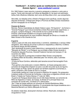 Vestibular1 – A melhor ajuda ao vestibulando na Internet
Acesse Agora ! www.vestibular1.com.br
Em 1862 Solano Lopez assumiu o governo paraguaio e preparou o país para a
guerra. Tendo sido educado na França de Napoleão III, de quem era admirador,
sofreu forte influência militarista, bem como de Elisa Alice Línch, sua companheira.
Até então, as relações entre o Brasil e Paraguai eram pacíficas, exceto algumas
disputas territoriais. O Brasil para atingir a Província de Mato Grosso necessitava
da livre navegação do rio Paraguai.
Causas da Guerra
Remota. Planos imperialistas do ditador Solano Lopez -"El Supremo" - de formar o
"Grande Paraguai" que incluía Corrientes e Entre Rios (províncias argentinas), o
Uruguai, o próprio Paraguai, o Rio Grande do Sul e parte de Mato Grosso.
Próxima. Intervenção brasileira no Uruguai contra Aguirre.
Imediata O apresamento do navio brasileiro Marquês de Olinda e a invasão de
Mato Grosso e Rio Grande do Sul.
A guerra
·Solano Lopez em três anos desenvolveu o comércio, estabeleceu o serviço militar
obrigatório, abriu fábricas de armas e pólvora e reaparelhou a Marinha. O efetivo
do Exército atingiu 80.000 soldados.
·Sem declaração de guerra Lopez determinou o apresamento do navio brasileiro
"Marquês de Olinda", o rio Paraguai, que se dirigia a Mato Grosso levando o
Presidente daquela Província, Coronel Frederico Carneiro de Campos (11 de
novembro de 1864).
·Logo em seguida os paraguaios invadiram Mato Grosso conquistando:
·a colônia militar de Dourados, defendida pelo Ten Antonio João ("Leônidas
Brasileiro");
·O forte de Nova Coimbra, defendido pelo tenente-coronel Hermenegildo Porto
Carreiro.
·Para ganhar uma saída para o oceano Atlântico, as tropas paraguaias sob o
comando de Estigarribia dirigiram-se para o sul afim de juntar-se às de Aguirre.
Para chegar ao Prata, teriam de passar em território argentino (Corrientes) e,
assim, tomariam o Rio Grade do Sul e o Uruguai.
·A permissão pedida por Lopez ao governo argentino foi negado. Os paraguaios
invadiram então a Província de Corrientes, o que levou a Argentina a firmar com o
Brasil o Tratado da Tríplice Aliança (1ª maio de 1865).
·A guerra do Paraguai desenvolveu-se em três fases distintas: ao comando de
Mitre da Argentina (1ª fase), de Caxias, do Brasil (2ª e principal fase) e ao
comando de Conde D'Eu, do Brasil (3ª e última fase).
·Na 1ª fase as tropas estavam ao comando do General Bartolomeu Mitre,
Presidente da Confederação Argentina. O comandante das tropas brasileiras era o
Marechal Manoel Luiz Osório (Marquês de Herval).
Os aliados nesta fase, alcançaram diversas vitórias: Riachuelo, rendição de
Uruguaiana e Tuiuti.
 
