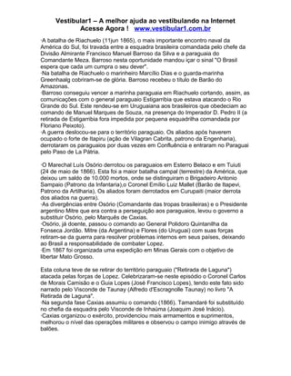 Vestibular1 – A melhor ajuda ao vestibulando na Internet
Acesse Agora ! www.vestibular1.com.br
·A batalha de Riachuelo (11jun 1865), o mais importante encontro naval da
América do Sul, foi travada entre a esquadra brasileira comandada pelo chefe da
Divisão Almirante Francisco Manuel Barroso da Silva e a paraguaia do
Comandante Meza. Barroso nesta oportunidade mandou içar o sinal "O Brasil
espera que cada um cumpra o seu dever".
·Na batalha de Riachuelo o marinheiro Marcílio Dias e o guarda-marinha
Greenhaalg cobriram-se de glória. Barroso recebeu o título de Barão do
Amazonas.
·Barroso conseguiu vencer a marinha paraguaia em Riachuelo cortando, assim, as
comunicações com o general paraguaio Estigarribia que estava atacando o Rio
Grande do Sul. Este rendeu-se em Uruguaiana aos brasileiros que obedeciam ao
comando de Manuel Marques de Souza, na presença do Imperador D. Pedro II (a
retirada de Estigarribia fora impedida por pequena esquadrilha comandada por
Floriano Peixoto).
·A guerra deslocou-se para o território paraguaio. Os aliados após haverem
ocupado o forte de Itapiru (ação de Vilagran Cabrita, patrono da Engenharia),
derrotaram os paraguaios por duas vezes em Confluência e entraram no Paraguai
pelo Paso de La Pátria.
·O Marechal Luís Osório derrotou os paraguaios em Esterro Belaco e em Tuiuti
(24 de maio de 1866). Esta foi a maior batalha campal (terrestre) da América, que
deixou um saldo de 10.000 mortos, onde se distinguiram o Brigadeiro Antonio
Sampaio (Patrono da Infantaria),o Coronel Emílio Luiz Mallet (Barão de Itapevi,
Patrono da Artilharia), Os aliados foram derrotados em Curupaiti (maior derrota
dos aliados na guerra).
·As divergências entre Osório (Comandante das tropas brasileiras) e o Presidente
argentino Mitre que era contra a perseguição aos paraguaios, levou o governo a
substituir Osório, pelo Marquês de Caxias.
·Osório, já doente, passou o comando ao General Polidoro Quintanilha da
Fonseca Jordão. Mitre (da Argentina) e Flores (do Uruguai) com suas forças
retiram-se da guerra para resolver problemas internos em seus países, deixando
ao Brasil a responsabilidade de combater Lopez.
·Em 1867 foi organizada uma expedição em Minas Gerais com o objetivo de
libertar Mato Grosso.
Esta coluna teve de se retirar do território paraguaio ("Retirada de Laguna")
atacada pelas forças de Lopez. Celebrizaram-se neste episódio o Coronel Carlos
de Morais Camisão e o Guia Lopes (José Francisco Lopes), tendo este fato sido
narrado pelo Visconde de Taunay (Alfredo d'Escragnolle Taunay) no livro "A
Retirada de Laguna".
·Na segunda fase Caxias assumiu o comando (1866). Tamandaré foi substituído
no chefia da esquadra pelo Visconde de Inhaúma (Joaquim José Inácio).
·Caxias organizou o exército, providenciou mais armamentos e suprimentos,
melhorou o nível das operações militares e observou o campo inimigo através de
balões.
 