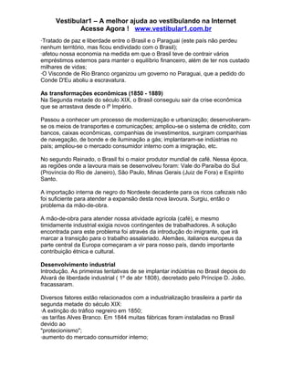 Vestibular1 – A melhor ajuda ao vestibulando na Internet
Acesse Agora ! www.vestibular1.com.br
·Tratado de paz e liberdade entre o Brasil e o Paraguai (este país não perdeu
nenhum território, mas ficou endividado com o Brasil);
·afetou nossa economia na medida em que o Brasil teve de contrair vários
empréstimos externos para manter o equilíbrio financeiro, além de ter nos custado
milhares de vidas;
·O Visconde de Rio Branco organizou um governo no Paraguai, que a pedido do
Conde D'Eu aboliu a escravatura.
As transformações econômicas (1850 - 1889)
Na Segunda metade do século XIX, o Brasil conseguiu sair da crise econômica
que se arrastava desde o Iº Império.
Passou a conhecer um processo de modernização e urbanização; desenvolveram-
se os meios de transportes e comunicações; ampliou-se o sistema de crédito, com
bancos, caixas econômicas, companhias de investimentos, surgiram companhias
de navegação, de bonde e de iluminação a gás; implantaram-se indústrias no
país; ampliou-se o mercado consumidor interno com a imigração, etc.
No segundo Reinado, o Brasil foi o maior produtor mundial de café. Nessa época,
as regiões onde a lavoura mais se desenvolveu foram: Vale do Paraíba do Sul
(Província do Rio de Janeiro), São Paulo, Minas Gerais (Juiz de Fora) e Espírito
Santo.
A importação interna de negro do Nordeste decadente para os ricos cafezais não
foi suficiente para atender a expansão desta nova lavoura. Surgiu, então o
problema da mão-de-obra.
A mão-de-obra para atender nossa atividade agrícola (café), e mesmo
timidamente industrial exigia novos contingentes de trabalhadores. A solução
encontrada para este problema foi através da introdução do imigrante, que irá
marcar a transição para o trabalho assalariado. Alemães, italianos europeus da
parte central da Europa começaram a vir para nosso país, dando importante
contribuição étnica e cultural.
Desenvolvimento industrial
Introdução. As primeiras tentativas de se implantar indústrias no Brasil depois do
Alvará de liberdade industrial ( 1º de abr 1808), decretado pelo Príncipe D. João,
fracassaram.
Diversos fatores estão relacionados com a industrialização brasileira a partir da
segunda metade do século XIX:
·A extinção do tráfico negreiro em 1850;
·as tarifas Alves Branco. Em 1844 muitas fábricas foram instaladas no Brasil
devido ao
"protecionismo";
·aumento do mercado consumidor interno;
 
