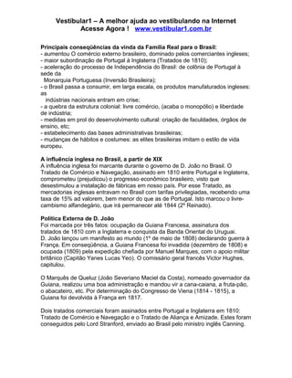 Vestibular1 – A melhor ajuda ao vestibulando na Internet
Acesse Agora ! www.vestibular1.com.br
Principais conseqüências da vinda da Família Real para o Brasil:
- aumentou O comércio externo brasileiro, dominado pelos comerciantes ingleses;
- maior subordinação de Portugal à Inglaterra (Tratados de 1810);
- aceleração do processo de Independência do Brasil: de colônia de Portugal à
sede da
Monarquia Portuguesa (Inversão Brasileira);
- o Brasil passa a consumir, em larga escala, os produtos manufaturados ingleses:
as
indústrias nacionais entram em crise;
- a quebra da estrutura colonial: livre comércio, (acaba o monopólio) e liberdade
de indústria;
- medidas em prol do desenvolvimento cultural: criação de faculdades, órgãos de
ensino, etc;
- estabelecimento das bases administrativas brasileiras;
- mudanças de hábitos e costumes: as elites brasileiras imitam o estilo de vida
europeu.
A influência inglesa no Brasil, a partir de XIX
A influência inglesa foi marcante durante o governo de D. João no Brasil. O
Tratado de Comércio e Navegação, assinado em 1810 entre Portugal e Inglaterra,
comprometeu (prejudicou) o progresso econômico brasileiro, visto que
desestimulou a instalação de fábricas em nosso país. Por esse Tratado, as
mercadorias inglesas entravam no Brasil com tarifas privilegiadas, recebendo uma
taxa de 15% ad valorem, bem menor do que as de Portugal. Isto marcou o livre-
cambismo alfandegário, que irá permanecer até 1844 (2º Reinado).
Política Externa de D. João
Foi marcada por três fatos: ocupação da Guiana Francesa, assinatura dos
tratados de 1810 com a Inglaterra e conquista da Banda Oriental do Uruguai.
D. João lançou um manifesto ao mundo (1º de maio de 1808) declarando guerra à
França. Em conseqüência, a Guiana Francesa foi invadida (dezembro de 1808) e
ocupada (1809) pela expedição chefiada por Manuel Marques, com o apoio militar
britânico (Capitão Yanes Lucas Yeo). O comissário geral francês Victor Hughes,
capitulou.
O Marquês de Queluz (João Severiano Maciel da Costa), nomeado governador da
Guiana, realizou uma boa administração e mandou vir a cana-caiana, a fruta-pão,
o abacateiro, etc. Por determinação do Congresso de Viena (1814 - 1815), a
Guiana foi devolvida à França em 1817.
Dois tratados comerciais foram assinados entre Portugal e Inglaterra em 1810:
Tratado de Comércio e Navegação e o Tratado de Aliança e Amizade. Estes foram
conseguidos pelo Lord Stranford, enviado ao Brasil pelo ministro inglês Canning.
 