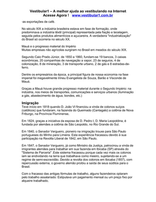 Vestibular1 – A melhor ajuda ao vestibulando na Internet
Acesse Agora ! www.vestibular1.com.br
·as exportações de café.
No século XIX a indústria brasileira estava em fase de formação, onde
predominava a indústria têxtil (principal) representada pela fiação e tecelagem,
seguida pelos produtos alimentícios e açucareira. A verdadeira "industrialização"
do Brasil só ocorreria no século XX.
Mauá e o progresso material do Império
Muitas empresas não agrícolas surgiram no Brasil em meados do século XIX.
Segundo Caio Prado Júnior, de 1850 a 1860, fundam-se 19 bancos, 3 caixas
econômicas, 20 companhias de navegação a vapor, 23 de seguros, 4 de
colonização, 8 de mineração, 3 de transporte urbano, 2 de gás e 8 estradas-de-
ferro.
Dentre os empresários da época, a principal figura de nossa economia na fase
imperial foi inegavelmente Irineu Evangelista de Souza, Barão e Visconde de
Mauá.
Graças a Mauá houve grande progresso material durante o Segundo Império: na
indústria, nos meios de transportes, comunicações e serviços urbanos (iluminação
a gás, abastecimento de água, bondes, etc.)
Imigração
Teve início em 1818 quando D. João VI financiou a vinda de colonos suíços
(católicos) que fundaram, na fazenda do Queimado (Cantagalo) a colônia de Nova
Friburgo, na Província Fluminense.
Em 1824, graças a iniciativa da esposa de D. Pedro I, D. Maria Leopoldina, é
fundada por alemães a colônia de São Leopoldo, no Rio Grande do Sul.
Em 1840, o Senador Vergueiro, pioneiro na imigração trouxe para São Paulo
portugueses do Minho para Limeira. Esta experiência fracassou devido à sua
participação na Revolta Liberal de 1842, em São Paulo.
Em 1847, o Senador Vergueiro, já como Ministro da Justiça, patrocinou a vinda de
imigrantes alemães para trabalhar em sua fazenda em Ibicaba (SP) através do
"Sistema de Parceria" .Este sistema fracassou porque cada vez mais os colonos
iam se endividando na terra que trabalhava como meeiro, sujeitando-se a um
regime de semi-escravidão. Devido a revolta dos colonos em Ibicaba (1857), com
repercussão externa, o governo alemão proibiu a saída de seus súditos para o
Brasil.
Com o fracasso das antigas fórmulas de trabalho, alguns fazendeiros optaram
pelo trabalho assalariado: Estipulava um pagamento mensal ou um preço fixo por
alqueire trabalhado.
 