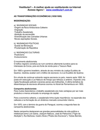 Vestibular1 – A melhor ajuda ao vestibulando na Internet
Acesse Agora ! www.vestibular1.com.br
AS TRANSFORMAÇÕES ECONÔMICAS (1850/1889)
MODERNIZAÇÃO:
a) MUDANÇAS SOCIAIS
·Origem da Nova Aristocracia Cafeeira
·Imigração
·Trabalho Assalariado
·Abolição da escravidão
·Diversificação das Camadas Urbanas
·Novas aspirações Sociais.
b) MUDANÇAS POLÍTICAS
·Queda da Monarquia
·Proclamação da República
c) MUDANÇAS CULTURAIS
·Positivismo
·Evolucionismo
O movimento abolicionista
O tráfico negreiro constituiu-se num comércio altamente lucrativo para os
interesses da Coroa, pois era fonte de renda para o Tesouro Real.
Em 1850 o governo brasileiro, através de seu ministro da Justiça Euzébio de
Queiroz, resolveu acabar com o tráfico de escravos: é a Lei Euzébio de Queiroz.
Em virtude de continuar entrando negros escravos no país, mesmo após 1850, foi
posta em execução a Lei Nabuco de Araújo que reforçou a anterior, impondo uma
rígida fiscalização policial e severas penas aos traficantes. A última tentativa de
desembarque de escravos africanos ocorreu no litoral de Pernambuco em 1855.
Campanha abolicionista
Para muitos fazendeiros o trabalho assalariado era mais vantajoso por ser mais
produtivo e menos arriscado no emprego do capital.
Para a economia cafeeira, o assalariado tinha dupla importância: na expansão dos
cafezais e na formação de um dinâmico mercado consumidor interno.
Em 1870, com o término da guerra do Paraguai, ocorreu a segunda fase da
campanha abolicionista.
Nesta campanha destacaram-se grandes personalidades da vida política e
intelectual como Luís Gama, Joaquim Nabuco, José do Patrocínio ("Tigre da
Abolição"), Rui Barbosa, Castro Alves ("Poeta dos Escravos"), Tobias Barreto,
 