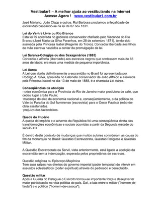 Vestibular1 – A melhor ajuda ao vestibulando na Internet
Acesse Agora ! www.vestibular1.com.br
José Mariano, João Clapp e outros. Rui Barbosa proclamou a ilegalidade de
escravidão baseando-se na lei de 07 nov 1831.
Lei do Ventre Livre ou Rio Branco
Esta lei foi aprovada no gabinete conservador chefiado pelo Visconde do Rio
Branco (José Maria da Silva Paranhos, em 28 de setembro 1871), tendo sido
assinada pela Princesa Isabel (Regente do Trono). Concedia liberdade aos filhos
de mãe escrava nascidos a contar da promulgação da lei.
Lei Saraiva-Cotegipe ou dos Sexagenários (1885)
Concedia a alforria (liberdade) aos escravos negros que contassem mais de 65
anos de idade; era mais uma medida de pequena importância.
Lei Áurea
A Lei que aboliu definitivamente a escravidão no Brasil foi apresentada por
Rodrigo A. Silva, aprovada no Gabinete conservador de João Alfredo e assinada
pela Princesa Isabel no dia 13 de maio de 1888, é a chamada Lei Áurea.
Conseqüências da abolição
- crise econômica para a Província do Rio de Janeiro maior produtora de café, que
cedeu lugar a São Paulo;
·mudança do eixo da economia nacional e, conseqüentemente, o da política do
Vale do Paraíba do Sul fluminense (escravista) para o Oeste Paulista (mão-de-
obra assalariada).
·prejuízo dos fazendeiros.
Queda do Império
A queda do Império e o advento da República foi uma conseqüência direta das
transformações econômicas e sociais ocorridas a partir da Segunda metade do
século XIX.
É dentro deste contexto de mudanças que muitos autores consideram as causa do
fim da monarquia no Brasil: Questão Escravocrata, Questão Religiosa e Questão
Militar.
A Questão Escravocrata ou Servil, vista anteriormente, está ligada a abolição da
escravidão sem a indenização, esperada pelos proprietários de escravos.
Questão religiosa ou Epíscopo-Maçônica
Tem suas raízes nos direitos do governo imperial (poder temporal) de intervir em
assuntos eclesiásticos (poder espiritual) através do padroado e beneplácito.
Questão militar
Após a Guerra do Paraguai o Exército tornou-se importante força e desejava ter
maior participação na vida política do país. Daí, a luta entre o militar ("homem-de-
farda") e o político ("homem-de-casaca").
 