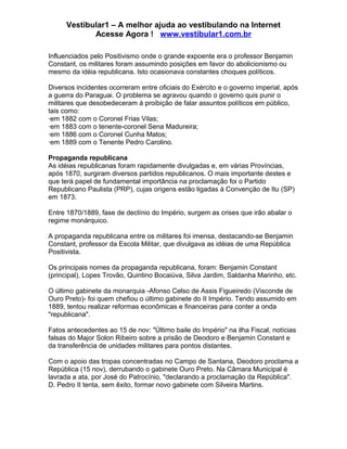 Vestibular1 – A melhor ajuda ao vestibulando na Internet
Acesse Agora ! www.vestibular1.com.br
Influenciados pelo Positivismo onde o grande expoente era o professor Benjamin
Constant, os militares foram assumindo posições em favor do abolicionismo ou
mesmo da idéia republicana. Isto ocasionava constantes choques políticos.
Diversos incidentes ocorreram entre oficiais do Exército e o governo imperial, após
a guerra do Paraguai. O problema se agravou quando o governo quis punir o
militares que desobedeceram à proibição de falar assuntos políticos em público,
tais como:
·em 1882 com o Coronel Frias Vilas;
·em 1883 com o tenente-coronel Sena Madureira;
·em 1886 com o Coronel Cunha Matos;
·em 1889 com o Tenente Pedro Carolino.
Propaganda republicana
As idéias republicanas foram rapidamente divulgadas e, em várias Províncias,
após 1870, surgiram diversos partidos republicanos. O mais importante destes e
que terá papel de fundamental importância na proclamação foi o Partido
Republicano Paulista (PRP), cujas origens estão ligadas à Convenção de Itu (SP)
em 1873.
Entre 1870/1889, fase de declínio do Império, surgem as crises que irão abalar o
regime monárquico.
A propaganda republicana entre os militares foi imensa, destacando-se Benjamin
Constant, professor da Escola Militar, que divulgava as idéias de uma República
Positivista.
Os principais nomes da propaganda republicana, foram: Benjamin Constant
(principal), Lopes Trovão, Quintino Bocaiúva, Silva Jardim, Saldanha Marinho, etc.
O último gabinete da monarquia -Afonso Celso de Assis Figueiredo (Visconde de
Ouro Preto)- foi quem chefiou o último gabinete do II Império. Tendo assumido em
1889, tentou realizar reformas econômicas e financeiras para conter a onda
"republicana".
Fatos antecedentes ao 15 de nov: "Último baile do Império" na ilha Fiscal, notícias
falsas do Major Solon Ribeiro sobre a prisão de Deodoro e Benjamin Constant e
da transferência de unidades militares para pontos distantes.
Com o apoio das tropas concentradas no Campo de Santana, Deodoro proclama a
República (15 nov), derrubando o gabinete Ouro Preto. Na Câmara Municipal é
lavrada a ata, por José do Patrocínio, "declarando a proclamação da República".
D. Pedro II tenta, sem êxito, formar novo gabinete com Silveira Martins.
 