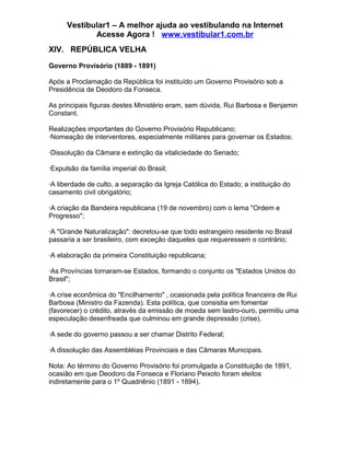 Vestibular1 – A melhor ajuda ao vestibulando na Internet
Acesse Agora ! www.vestibular1.com.br
XIV. REPÚBLICA VELHA
Governo Provisório (1889 - 1891)
Após a Proclamação da República foi instituído um Governo Provisório sob a
Presidência de Deodoro da Fonseca.
As principais figuras destes Ministério eram, sem dúvida, Rui Barbosa e Benjamin
Constant.
Realizações importantes do Governo Provisório Republicano;
·Nomeação de interventores, especialmente militares para governar os Estados;
·Dissolução da Câmara e extinção da vitaliciedade do Senado;
·Expulsão da família imperial do Brasil;
·A liberdade de culto, a separação da Igreja Católica do Estado; a instituição do
casamento civil obrigatório;
·A criação da Bandeira republicana (19 de novembro) com o lema "Ordem e
Progresso";
·A "Grande Naturalização": decretou-se que todo estrangeiro residente no Brasil
passaria a ser brasileiro, com exceção daqueles que requeressem o contrário;
·A elaboração da primeira Constituição republicana;
·As Províncias tornaram-se Estados, formando o conjunto os "Estados Unidos do
Brasil";
·A crise econômica do "Encilhamento" , ocasionada pela política financeira de Rui
Barbosa (Ministro da Fazenda). Esta política, que consistia em fomentar
(favorecer) o crédito, através da emissão de moeda sem lastro-ouro, permitiu uma
especulação desenfreada que culminou em grande depressão (crise).
·A sede do governo passou a ser chamar Distrito Federal;
·A dissolução das Assembléias Provinciais e das Câmaras Municipais.
Nota: Ao término do Governo Provisório foi promulgada a Constituição de 1891,
ocasião em que Deodoro da Fonseca e Floriano Peixoto foram eleitos
indiretamente para o 1º Quadriênio (1891 - 1894).
 