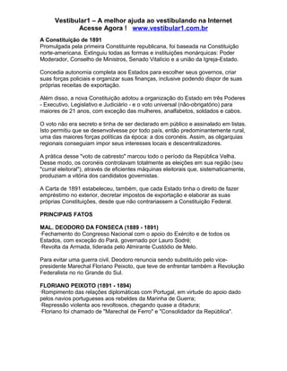 Vestibular1 – A melhor ajuda ao vestibulando na Internet
Acesse Agora ! www.vestibular1.com.br
A Constituição de 1891
Promulgada pela primeira Constituinte republicana, foi baseada na Constituição
norte-americana. Extinguiu todas as formas e instituições monárquicas: Poder
Moderador, Conselho de Ministros, Senado Vitalício e a união da Igreja-Estado.
Concedia autonomia completa aos Estados para escolher seus governos, criar
suas forças policiais e organizar suas finanças, inclusive podendo dispor de suas
próprias receitas de exportação.
Além disso, a nova Constituição adotou a organização do Estado em três Poderes
- Executivo, Legislativo e Judiciário - e o voto universal (não-obrigatório) para
maiores de 21 anos, com exceção das mulheres, analfabetos, soldados e cabos.
O voto não era secreto e tinha de ser declarado em público e assinalado em listas.
Isto permitiu que se desenvolvesse por todo país, então predominantemente rural,
uma das maiores forças políticas da época: a dos coronéis. Assim, as oligarquias
regionais conseguiam impor seus interesses locais e descentralizadores.
A prática desse "voto de cabresto" marcou todo o período da República Velha.
Desse modo, os coronéis controlavam totalmente as eleições em sua região (seu
"curral eleitoral"), através de eficientes máquinas eleitorais que, sistematicamente,
produziam a vitória dos candidatos governistas.
A Carta de 1891 estabeleceu, também, que cada Estado tinha o direito de fazer
empréstimo no exterior, decretar impostos de exportação e elaborar as suas
próprias Constituições, desde que não contrariassem a Constituição Federal.
PRINCIPAIS FATOS
MAL. DEODORO DA FONSECA (1889 - 1891)
·Fechamento do Congresso Nacional com o apoio do Exército e de todos os
Estados, com exceção do Pará, governado por Lauro Sodré;
·Revolta da Armada, liderada pelo Almirante Custódio de Melo.
Para evitar uma guerra civil, Deodoro renuncia sendo substituído pelo vice-
presidente Marechal Floriano Peixoto, que teve de enfrentar também a Revolução
Federalista no rio Grande do Sul.
FLORIANO PEIXOTO (1891 - 1894)
·Rompimento das relações diplomáticas com Portugal, em virtude do apoio dado
pelos navios portugueses aos rebeldes da Marinha de Guerra;
·Repressão violenta aos revoltosos, chegando quase a ditadura;
·Floriano foi chamado de "Marechal de Ferro" e "Consolidador da República".
 