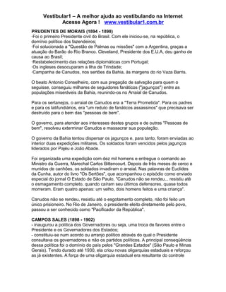 Vestibular1 – A melhor ajuda ao vestibulando na Internet
Acesse Agora ! www.vestibular1.com.br
PRUDENTES DE MORAIS (1894 - 1898)
·Foi o primeiro Presidente civil do Brasil. Com ele iniciou-se, na república, o
domínio político dos fazendeiros;
·Foi solucionada a "Questão de Palmas ou missões" com a Argentina, graças a
atuação do Barão do Rio Branco. Cleveland, Presidente dos E.U.A, deu ganho de
causa ao Brasil;
·Restabelecimento das relações diplomáticas com Portugal;
·Os ingleses desocuparam a Ilha de Trindade;
·Campanha de Canudos, nos sertões da Bahia, às margens do rio Vaza Barris.
O beato Antonio Conselheiro, com sua pregação de salvação para quem o
seguisse, conseguiu milhares de seguidores fanáticos ("jagunços") entre as
populações miseráveis da Bahia, reunindo-os no Arraial de Canudos.
Para os sertanejos, o arraial de Canudos era a "Terra Prometida". Para os padres
e para os latifundiários, era "um reduto de fanáticos assassinos" que precisava ser
destruído para o bem das "pessoas de bem".
O governo, para atender aos interesses destes grupos e de outras "Pessoas de
bem", resolveu exterminar Canudos e massacrar sua população.
O governo da Bahia tentou dispersar os jagunços e, para tanto, foram enviadas ao
interior duas expedições militares. Os soldados foram vencidos pelos jagunços
liderados por Pajéu e João Abade.
Foi organizada uma expedição com dez mil homens e entregue o comando ao
Ministro da Guerra, Marechal Carlos Bittencourt. Depois de três meses de cerco e
munidos de canhões, os soldados invadiram o arraial. Nas palavras de Euclides
da Cunha, autor do livro "Os Sertões", que acompanhou o episódio como enviado
especial do jornal O Estado de São Paulo, "Canudos não se rendeu... resistiu até
o esmagamento completo, quando caíram seu últimos defensores, quase todos
morreram. Eram quatro apenas: um velho, dois homens feitos e uma criança".
Canudos não se rendeu, resistiu até o esgotamento completo, não foi feito um
único prisioneiro. No Rio de Janeiro, o presidente eleito diretamente pelo povo,
passou a ser conhecido como "Pacificador da República".
CAMPOS SALES (1898 - 1902)
- inaugurou a política dos Governadores ou seja, uma troca de favores entre o
Presidente e os Governadores dos Estados;
- constituiu-se num acordo ou arranjo político através do qual o Presidente
consultava os governadores e não os partidos políticos. A principal conseqüência
dessa política foi o domínio do país pelos "Grandes Estados" (São Paulo e Minas
Gerais). Tendo durado até 1930, ela criou novas oligarquias estaduais e reforçou
as já existentes. A força de uma oligarquia estadual era resultante do controle
 