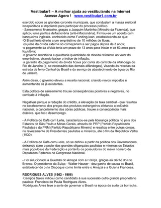 Vestibular1 – A melhor ajuda ao vestibulando na Internet
Acesse Agora ! www.vestibular1.com.br
exercido sobre os grandes coronéis municipais, que conduziam a massa eleitoral
incapacitada e impotente para participar do processo político.
- Saneamento financeiro, graças a Joaquim Murtinho (Ministro da Fazenda), que
aplicou uma política deflacionária (anti-inflacionária). Firmou-se um acordo com
banqueiros ingleses, conhecido como Funding-loan, estabelecendo-se que:
·O Brasil teria direito a um empréstimo de 10 milhões de libras;
·os juros da dívida externa só começariam a ser pagos depois de 3 anos;
·o pagamento da dívida teria um prazo de 13 anos para iniciar e de 63 anos para
liquidá-la;
·o governo recolheria e queimaria quantidade de moeda referente ao valor do
empréstimo, visando baixar o índice de inflação;
·a garantia do pagamento da dívida ficava por conta do controle da alfândega do
Rio de Janeiro (e, se necessário das demais alfândegas), visando às receitas da
estrada de ferro Central do Brasil e do serviço de abastecimento de água do Rio
de Janeiro.
Além disso, o governo elevou a receita nacional, criando novos impostos e
aumentando os já existentes.
Esta política de saneamento trouxe conseqüências positivas e negativas, no
combate à inflação.
Negativas porque a redução do crédito, a elevação da taxa cambial - que resultou
no barateamento dos preços dos produtos estrangeiros afetando a indústria
nacional, o cancelamento das obras públicas, trouxe a conseqüência mais
drástica, que foi o desemprego.
- A Política do Café com Leite, caracterizou-se pela liderança política no país dos
Estados de São Paulo e Minas Gerais, através do PRP (Partido Republicano
Paulista) e do PRM (Partido Republicano Mineiro) e resultou entre outras coisas,
no revezamento de Presidentes paulistas e mineiros, até o fim da República Velha
(1930).
- A Política do Café-com-Leite, só se definiu a partir da política dos Governadores,
deixando claro o poder das grandes oligarquias paulistas e mineiras os Estados
mais populosos da Federação e portanto os possuidores do maior número de
Deputados Federais no Congresso Nacional.
- Foi solucionada a Questão do Amapá com a França, graças ao Barão do Rio
Branco. O presidente da Suíça - Walter Hauser - deu ganho de causa ao Brasil,
estabelecendo o rio Oiapoque como limite entre o Amapá e a Guiana Francesa.
RODRIGUES ALVES (1902 - 1906)
·Campos Sales indicou como candidato à sua sucessão outro grande proprietário
paulista: Francisco de Paula Rodrigues Alves.
·Rodrigues Alves teve a sorte de governar o Brasil na época do surto da borracha.
 
