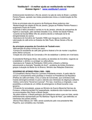 Vestibular1 – A melhor ajuda ao vestibulando na Internet
Acesse Agora ! www.vestibular1.com.br
Ambicionando transformar o Rio de Janeiro na sala de visita do Brasil, o prefeito
Pereira Passos, apoiado nas metas presidenciais iniciou a modernização do Rio
de Janeiro.
Entre os principais atos do governo de Rodrigues Alves podemos citar:
·Modernização da cidade do Rio de Janeiro, graças ao Prefeito Pereira Passos o
engenheiro Paulo de Frontin;
·Combate à febre amarela e varíola no rio de Janeiro, através de campanhas de
higiene a vacinação, pelo cientista Oswaldo Cruz, Diretor de Saúde Pública;
·Levante da Escola Militar (Rio de Janeiro) devido a instituição da lei de
obrigatoriedade da vacina;
·Assinatura do Convênio de Taubaté (1906) que inaugurou a política de
valorização do café entre os Estados de São Paulo, Minas Gerais e Rio de
Janeiro.
As principais propostas do Convênio de Taubaté eram:
·Manutenção do preço mínimo por saca;
·Compra do excedente de café pelo governo federal a fim de manter o equilíbrio
entre oferta e procura;
·Criação de uma Caixa de Conversão a fim de estabilizar o câmbio em nível baixo.
O presidente Rodrigues Alves, não aceitou as decisões do Convênio, negando se
a estabilizar o câmbio e a proteger os cafeicultores.
·Assinatura do Tratado de Petrópolis (1903) entre o Brasil e a Bolívia,
solucionando a chamada "Questão do Acre" - problema de limites (fronteira) -
graças à atuação do Barão do rio Branco, Ministro das Relações Exteriores.
GOVERNO DE AFONSO PENA (1906 - 1909)
·O Conselheiro Afonso Pena foi o primeiro Presidente mineiro. A partir dele foi
comum o revezamento entre paulistas e mineiros na Presidência da República
(Política do café-com-leite). Criou a Caixa de Conversão, que controlava toda
moeda estrangeira entrada no país e atendia aos interesses da oligarquia cafeeira;
·Adotou como lema "Governar é povoar". Por isso, incentivou a imigração, o que
possibilitou a entrada de um milhão de estrangeiros no Brasil durante o seu
governo;
·O Exército foi remodelado, graças ao Ministro da Guerra Marechal Hermes da
Fonseca, a Marinha também foi reaparelhada, recebendo dois modernos navios,
os encouraçados São Paulo e Minas Gerais;
·No plano externo, o Brasil participou da Conferência sobre a paz em Haia, sendo
brilhantemente representado por Rui Barbosa "Águia de Haia", que defendeu os
interesses dos países pobres;
·Afonso Pena faleceu em 1909, sendo substituído pelo vice-presidente Nilo
Peçanha, que completou seu mandato.
 
