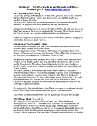 Vestibular1 – A melhor ajuda ao vestibulando na Internet
Acesse Agora ! www.vestibular1.com.br
NILO PEÇANHA (1909 - 1910)
·Criação do Serviço de Proteção aos Índios (SPI), graças à atuação do Marechal
Cândido Mariano da Silva Rondon que desenvolveu uma política de atração
pacífica junto aos silvícolas;
·Uma acirrada disputa pela sucessão presidencial: Campanha Civilista (Rui
Barbosa) x Campanha Militarista (Marechal Hermes da Fonseca).
A Campanha Civilista marcou a primeira divisão na Política do café-com-leite, pois
São Paulo apoiou a Bahia com o candidato Rui Barbosa e Minas Gerais apoiou o
Rio Grande do Sul com o candidato Marechal Hermes da Fonseca.
Apesar da companha e do apoio de São Paulo, Rui Barbosa perdeu a eleição para
o candidato da situação (Mal. Hermes).
HERMES DA FONSECA (1910 - 1914)
·Nascido no Rio Grande do Sul, foi o único Presidente da República Velha não
escolhido pela "Política dos Governadores";
·Em seu governo ocorreu a "Política das Salvações", intervenções do governo
federal no Estados, patrocinadas pelo Senador Pinheiro Machado, para derrubar
as oligarquias que apoiavam a "Política dos Governadores";
Isto provocou algumas lutas armadas. No Ceará, o Padre Cícero Romão Batista
("Padim Ciço"), aliado a outros coronéis, como Floro Bartolomeu, liderou uma
revolta de sertanejos (Revolta do Juazeiro) pois não admitiu a derrubada dos
Aciolli do poder, o que levou o governo a ceder, retirando o interventor (Coronel
Franco Rabelo);
·No Rio de Janeiro, o marinheiro negro João Cândido liderou a "Revolta da
Chibata" (1910) devido aos maus tratos (castigos corporais e má alimentação) a
que eram submetidos os marinheiros de nossa Armada (Marinha de Guerra).
·No governo de Hermes da Fonseca foi iniciada a guerra do Contestado. A região
do Contestado era uma imensa área entre os Estados do Paraná e Santa
Catarina. A região foi ocupada por camponeses e desempregados expulsos de
outra regiões por latifundiários.
O movimento foi liderado pelo beato José Maria, que pregava para breve a criação
de um "Reino Milenarista", denominado por alguns como Monarquista.
A guerra do Contestado assemelhou-se em quase tudo a Guerra de Canudos.
VENCESLAU BRÁS (1914 - 1918)
·Promulgação do Código Civil (1916), elaborado por Clóvis Bevilácqua;
·Participação do Brasil na 1ª Guerra Mundial, por causa do torpedeamento de
navios mercantes brasileiros (Paraná, Tijuca, Lapa e Macau) por submarinos
alemães próximos ao litoral francês. Isto levou, nosso país à declaração de guerra
aos Impérios Centrais (Alemanha e seus aliados) e participação ao lado dos
Estados Unidos, Inglaterra, França e Itália. O Brasil forneceu alimentos e matérias-
 