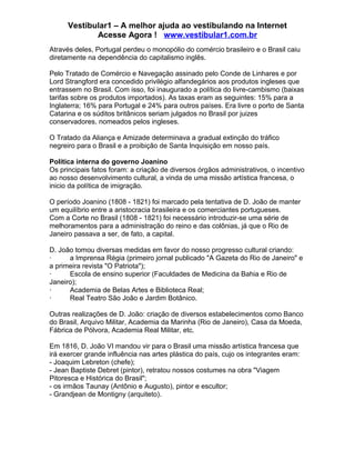 Vestibular1 – A melhor ajuda ao vestibulando na Internet
Acesse Agora ! www.vestibular1.com.br
Através deles, Portugal perdeu o monopólio do comércio brasileiro e o Brasil caiu
diretamente na dependência do capitalismo inglês.
Pelo Tratado de Comércio e Navegação assinado pelo Conde de Linhares e por
Lord Strangford era concedido privilégio alfandegários aos produtos ingleses que
entrassem no Brasil. Com isso, foi inaugurado a política do livre-cambismo (baixas
tarifas sobre os produtos importados). As taxas eram as seguintes: 15% para a
Inglaterra; 16% para Portugal e 24% para outros países. Era livre o porto de Santa
Catarina e os súditos britânicos seriam julgados no Brasil por juizes
conservadores, nomeados pelos ingleses.
O Tratado da Aliança e Amizade determinava a gradual extinção do tráfico
negreiro para o Brasil e a proibição de Santa Inquisição em nosso país.
Política interna do governo Joanino
Os principais fatos foram: a criação de diversos órgãos administrativos, o incentivo
ao nosso desenvolvimento cultural, a vinda de uma missão artística francesa, o
inicio da política de imigração.
O período Joanino (1808 - 1821) foi marcado pela tentativa de D. João de manter
um equilíbrio entre a aristocracia brasileira e os comerciantes portugueses.
Com a Corte no Brasil (1808 - 1821) foi necessário introduzir-se uma série de
melhoramentos para a administração do reino e das colônias, já que o Rio de
Janeiro passava a ser, de fato, a capital.
D. João tomou diversas medidas em favor do nosso progresso cultural criando:
· a Imprensa Régia (primeiro jornal publicado "A Gazeta do Rio de Janeiro" e
a primeira revista "O Patriota");
· Escola de ensino superior (Faculdades de Medicina da Bahia e Rio de
Janeiro);
· Academia de Belas Artes e Biblioteca Real;
· Real Teatro São João e Jardim Botânico.
Outras realizações de D. João: criação de diversos estabelecimentos como Banco
do Brasil, Arquivo Militar, Academia da Marinha (Rio de Janeiro), Casa da Moeda,
Fábrica de Pólvora, Academia Real Militar, etc.
Em 1816, D. João VI mandou vir para o Brasil uma missão artística francesa que
irá exercer grande influência nas artes plástica do país, cujo os integrantes eram:
- Joaquim Lebreton (chefe);
- Jean Baptiste Debret (pintor), retratou nossos costumes na obra "Viagem
Pitoresca e Histórica do Brasil";
- os irmãos Taunay (Antônio e Augusto), pintor e escultor;
- Grandjean de Montigny (arquiteto).
 