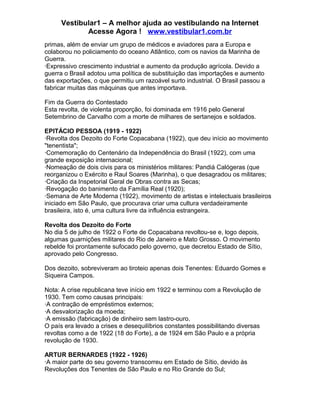 Vestibular1 – A melhor ajuda ao vestibulando na Internet
Acesse Agora ! www.vestibular1.com.br
primas, além de enviar um grupo de médicos e aviadores para a Europa e
colaborou no policiamento do oceano Atlântico, com os navios da Marinha de
Guerra.
·Expressivo crescimento industrial e aumento da produção agrícola. Devido a
guerra o Brasil adotou uma política de substituição das importações e aumento
das exportações, o que permitiu um razoável surto industrial. O Brasil passou a
fabricar muitas das máquinas que antes importava.
Fim da Guerra do Contestado
Esta revolta, de violenta proporção, foi dominada em 1916 pelo General
Setembrino de Carvalho com a morte de milhares de sertanejos e soldados.
EPITÁCIO PESSOA (1919 - 1922)
·Revolta dos Dezoito do Forte Copacabana (1922), que deu início ao movimento
"tenentista";
·Comemoração do Centenário da Independência do Brasil (1922), com uma
grande exposição internacional;
·Nomeação de dois civis para os ministérios militares: Pandiá Calógeras (que
reorganizou o Exército e Raul Soares (Marinha), o que desagradou os militares;
·Criação da Inspetorial Geral de Obras contra as Secas;
·Revogação do banimento da Família Real (1920);
·Semana de Arte Moderna (1922), movimento de artistas e intelectuais brasileiros
iniciado em São Paulo, que procurava criar uma cultura verdadeiramente
brasileira, isto é, uma cultura livre da influência estrangeira.
Revolta dos Dezoito do Forte
No dia 5 de julho de 1922 o Forte de Copacabana revoltou-se e, logo depois,
algumas guarnições militares do Rio de Janeiro e Mato Grosso. O movimento
rebelde foi prontamente sufocado pelo governo, que decretou Estado de Sítio,
aprovado pelo Congresso.
Dos dezoito, sobreviveram ao tiroteio apenas dois Tenentes: Eduardo Gomes e
Siqueira Campos.
Nota: A crise republicana teve início em 1922 e terminou com a Revolução de
1930. Tem como causas principais:
·A contração de empréstimos externos;
·A desvalorização da moeda;
·A emissão (fabricação) de dinheiro sem lastro-ouro.
O país era levado a crises e desequilíbrios constantes possibilitando diversas
revoltas como a de 1922 (18 do Forte), a de 1924 em São Paulo e a própria
revolução de 1930.
ARTUR BERNARDES (1922 - 1926)
·A maior parte do seu governo transcorreu em Estado de Sítio, devido às
Revoluções dos Tenentes de São Paulo e no Rio Grande do Sul;
 