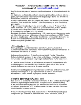 Vestibular1 – A melhor ajuda ao vestibulando na Internet
Acesse Agora ! www.vestibular1.com.br
Em São Paulo surgiram as primeiras manifestações pela reconstitucionalização do
país.
As oligarquias paulistas não aceitaram a sua marginalização e, tentando retomar o
poder, aproveitou-se do descontentamento da população diante das dificuldades
econômicas, para iniciar o movimento.
O Partido Democrático e Partido Republicano Paulista uniram-se sob as palavras
de ordem: "interventor civil e paulista", exigindo também uma nova Constituição
para o país.
O governo central cedeu à primeira reivindicação, nomeando Pedro de Toledo
como interventor. Em seguida, apesar da oposição tenentista, Getúlio mandou
publicar o novo Código Eleitoral e o anteprojeto da Constituição de 1934.
A 09 de julho de 1932 explodiu a luta armada.
Embora a Revolução Constitucionalista de 1932 tivesse sido um fracasso do ponto
de vista militar, no campo político seus reflexos foram positivos: em 1933, Vargas
promoveu eleições para a Assembléia Constituinte e em novembro do mesmo ano
tiveram início os trabalhos dos constituintes eleitos, os quais resultariam na
Constituição promulgada em 1934.
-A Constituição de 1934
Promulgada pela segunda Assembléia Constituinte, diminuiu bastante a
autonomia dos Estados, facilitando a Intervenção federal; abria o direito de voto às
mulheres e aos maiores de 18 anos.
Incluía capítulos relativos à Ordem Econômica Social, Família, Educação e
Cultura, instituindo as bases do que viria a ser legislação trabalhista: repouso
remunerado, previdência social e a proteção ao trabalho da mulher e do menor.
A Carta de 1934 conservava os fundamentos republicanos do federalismo e do
presidencialismo e marcava também o estabelecimento de um novo tipo de
relação do Estado com o conjunto da classe operária.
Continuavam os três poderes independentes e harmônicos, tendo a Câmara, além
dos deputados do povo, os que representavam as classes trabalhadoras.
Estabeleceu a justiça eleitoral, a justiça do trabalho e a militar.
GOVERNO CONSTITUCIONAL (1934 - 1937)
Este período se caracterizou pelo desenvolvimento de duas políticas de orientação
contrárias: Ação Integralista Brasileira e Aliança Nacional Libertadora (ANL).
A ANL foi colocada na ilegalidade e sua ala mais radical iniciou um movimento
armado em novembro de 1935: foi a Revolta Vermelha ou Intentona Comunista,
reprimida pelas forças do governo.
O movimento integralista de 1935, a descoberta do Plano Cohen (forjado pelos
integralistas, que continha um plano comunista para a tomada do poder), a
 