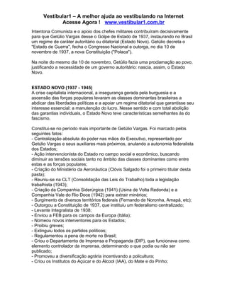 Vestibular1 – A melhor ajuda ao vestibulando na Internet
Acesse Agora ! www.vestibular1.com.br
Intentona Comunista e o apoio dos chefes militares contribuíram decisivamente
para que Getúlio Vargas desse o Golpe de Estado de 1937, instaurando no Brasil
um regime de caráter autoritário ou ditatorial (Estado Novo). Getúlio decreta o
"Estado de Guerra", fecha o Congresso Nacional e outorga, no dia 10 de
novembro de 1937, a nova Constituição ("Polaca").
Na noite do mesmo dia 10 de novembro, Getúlio fazia uma proclamação ao povo,
justificando a necessidade de um governo autoritário: nascia, assim, o Estado
Novo.
ESTADO NOVO (1937 - 1945)
A crise capitalista internacional, a insegurança gerada pela burguesia e a
ascensão das forças populares levaram as classes dominantes brasileiras a
abdicar das liberdades políticas e a apoiar um regime ditatorial que garantisse seu
interesse essencial: a manutenção do lucro. Nesse sentido e com total abolição
das garantias individuais, o Estado Novo teve características semelhantes às do
fascismo.
Constitui-se no período mais importante de Getúlio Vargas. Foi marcado pelos
seguintes fatos:
- Centralização absoluta do poder nas mãos do Executivo, representado por
Getúlio Vargas e seus auxiliares mais próximos, anulando a autonomia federalista
dos Estados;
- Ação intervencionista do Estado no campo social e econômico, buscando
diminuir as tensões sociais tanto no âmbito das classes dominantes como entre
estas e as forças populares;
- Criação do Ministério da Aeronáutica (Clóvis Salgado foi o primeiro titular desta
pasta);
- Reuniu-se na CLT (Consolidação das Leis do Trabalho) toda a legislação
trabalhista (1943);
- Criação da Companhia Siderúrgica (1941) (Usina de Volta Redonda) e a
Companhia Vale do Rio Doce (1942) para extrair minérios;
- Surgimento de diversos territórios federais (Fernando de Noronha, Amapá, etc);
- Outorgou a Constituição de 1937, que instituiu um federalismo centralizado;
- Levante Integralista de 1938;
- Enviou a FEB para os campos da Europa (Itália);
- Nomeou novos interventores para os Estados;
- Proibiu greves;
- Extinguiu todos os partidos políticos;
- Regulamentou a pena de morte no Brasil;
- Criou o Departamento de Imprensa e Propaganda (DIP), que funcionava como
elemento controlador da imprensa, determinando o que podia ou não ser
publicado;
- Promoveu a diversificação agrária incentivando a policultura;
- Criou os Institutos do Açúcar e do Álcool (IAA), do Mate e do Pinho;
 
