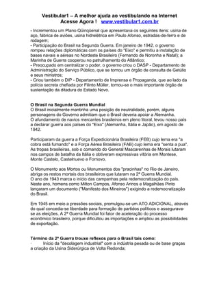 Vestibular1 – A melhor ajuda ao vestibulando na Internet
Acesse Agora ! www.vestibular1.com.br
- Incrementou um Plano Qüinqüenal que apresentava os seguintes itens: usina de
aço, fábrica de aviões, usina hidrelétrica em Paulo Afonso, estradas-de-ferro e de
rodagem;
- Participação do Brasil na Segunda Guerra. Em janeiro de 1942, o governo
rompeu relações diplomáticas com os países do "Eixo" e permitiu a instalação de
bases navais e aéreas no Nordeste Brasileiro (Fernando de Noronha e Natal); a
Marinha de Guerra cooperou no patrulhamento do Atlântico;
- Preocupado em centralizar o poder, o governo criou o DASP - Departamento de
Administração do Serviço Público, que se tornou um órgão de consulta de Getúlio
e seus ministros;
- Criou também o DIP - Departamento de Imprensa e Propaganda, que ao lado da
polícia secreta chefiada por Filinto Müller, tornou-se o mais importante órgão de
sustentação da ditadura do Estado Novo.
O Brasil na Segunda Guerra Mundial
O Brasil inicialmente mantinha uma posição de neutralidade, porém, alguns
personagens do Governo admitiam que o Brasil deveria apoiar a Alemanha.
O afundamento de navios mercantes brasileiros em pleno litoral, levou nosso país
a declarar guerra aos países do "Eixo" (Alemanha, Itália e Japão), em agosto de
1942.
Participaram da guerra a Força Expedicionária Brasileira (FEB) cujo lema era "a
cobra está fumando" e a Força Aérea Brasileira (FAB) cujo lema era "senta a pua".
As tropas brasileiras, sob o comando do General Mascarenhas de Morais lutaram
nos campos de batalha da Itália e obtiveram expressivas vitória em Montese,
Monte Castelo, Castelnuevo e Fornovo.
O Monumento aos Mortos ou Monumentos dos "pracinhas" no Rio de Janeiro,
abriga os restos mortais dos brasileiros que lutaram na 2ª Guerra Mundial.
O ano de 1943 marca o início das campanhas pela redemocratização do país.
Neste ano, homens como Milton Campos, Afonso Arinos e Magalhães Pinto
lançaram um documento ("Manifesto dos Mineiros") exigindo a redemocratização
do Brasil.
Em 1945 em meio a pressões sociais, promulgou-se um ATO ADICIONAL, através
do qual concedia-se liberdade para formação de partidos políticos e assegurava-
se as eleições. A 2ª Guerra Mundial foi fator de aceleração do processo
econômico brasileiro, porque dificultou as importações e ampliou as possibilidades
de exportação.
Término da 2ª Guerra trouxe reflexos para o Brasil tais como:
· Início da "decolagem industrial" com a indústria pesada ou de base graças
a criação da Usina Siderúrgica de Volta Redonda;
 