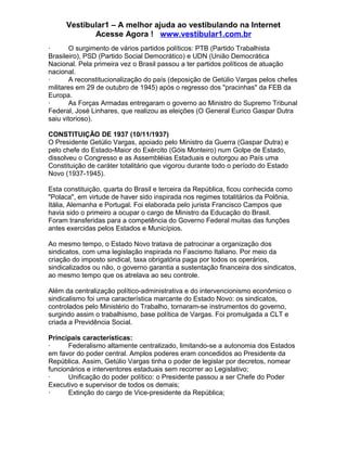 Vestibular1 – A melhor ajuda ao vestibulando na Internet
Acesse Agora ! www.vestibular1.com.br
· O surgimento de vários partidos políticos: PTB (Partido Trabalhista
Brasileiro), PSD (Partido Social Democrático) e UDN (União Democrática
Nacional. Pela primeira vez o Brasil passou a ter partidos políticos de atuação
nacional.
· A reconstitucionalização do país (deposição de Getúlio Vargas pelos chefes
militares em 29 de outubro de 1945) após o regresso dos "pracinhas" da FEB da
Europa.
· As Forças Armadas entregaram o governo ao Ministro do Supremo Tribunal
Federal, José Linhares, que realizou as eleições (O General Eurico Gaspar Dutra
saiu vitorioso).
CONSTITUIÇÃO DE 1937 (10/11/1937)
O Presidente Getúlio Vargas, apoiado pelo Ministro da Guerra (Gaspar Dutra) e
pelo chefe do Estado-Maior do Exército (Góis Monteiro) num Golpe de Estado,
dissolveu o Congresso e as Assembléias Estaduais e outorgou ao País uma
Constituição de caráter totalitário que vigorou durante todo o período do Estado
Novo (1937-1945).
Esta constituição, quarta do Brasil e terceira da República, ficou conhecida como
"Polaca", em virtude de haver sido inspirada nos regimes totalitários da Polônia,
Itália, Alemanha e Portugal. Foi elaborada pelo jurista Francisco Campos que
havia sido o primeiro a ocupar o cargo de Ministro da Educação do Brasil.
Foram transferidas para a competência do Governo Federal muitas das funções
antes exercidas pelos Estados e Municípios.
Ao mesmo tempo, o Estado Novo tratava de patrocinar a organização dos
sindicatos, com uma legislação inspirada no Fascismo Italiano. Por meio da
criação do imposto sindical, taxa obrigatória paga por todos os operários,
sindicalizados ou não, o governo garantia a sustentação financeira dos sindicatos,
ao mesmo tempo que os atrelava ao seu controle.
Além da centralização político-administrativa e do intervencionismo econômico o
sindicalismo foi uma característica marcante do Estado Novo: os sindicatos,
controlados pelo Ministério do Trabalho, tornaram-se instrumentos do governo,
surgindo assim o trabalhismo, base política de Vargas. Foi promulgada a CLT e
criada a Previdência Social.
Principais características:
· Federalismo altamente centralizado, limitando-se a autonomia dos Estados
em favor do poder central. Amplos poderes eram concedidos ao Presidente da
República. Assim, Getúlio Vargas tinha o poder de legislar por decretos, nomear
funcionários e interventores estaduais sem recorrer ao Legislativo;
· Unificação do poder político: o Presidente passou a ser Chefe do Poder
Executivo e supervisor de todos os demais;
· Extinção do cargo de Vice-presidente da República;
 