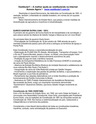 Vestibular1 – A melhor ajuda ao vestibulando na Internet
Acesse Agora ! www.vestibular1.com.br
· Restrições à Liberal Democracia, tão defendida na Constituição de 1891. A
restrição, também, à liberdade do cidadão brasileiro, em nomes de um suposto
bem comum;
· Maior intervencionismo do Estado Novo, que passou a tomar medidas de
diversificação da agricultura e incentivos à industrialização.
EURICO GASPAR DUTRA (1946 - 1951)
O primeiro ato do governo de Eurico Dutra foi de tranqüilidade e de conciliação, o
país estava saindo da ditadura de Getúlio Vargas e falava-se em um novo Brasil.
Os principais fatos do governo Dutra foram:
- Promulgação da Constituição de 18 de outubro de 1946 através da qual o
mandato presidencial passou para (05) anos e extinguiu os territórios de Iguaçu e
Ponta Porã.
Esta Constituição marcou a reconstitucionalização do país.
- Elaboração do PLANO SALTE (Saúde, Alimentação, Transporte e Energia). Com
o fim da 2ª Guerra Mundial, passou a haver, no Brasil, uma preocupação maior
com o planejamento visando o desenvolvimento econômico do país;
- Proibição do jogo em todo o território nacional;
- Criação da Companhia Hidrelétrica do rio São Francisco (CHESF) e construção
da usina de Paulo Afonso;
- Abertura da Estrada Rio-Bahia (Rodovia da Unidade Nacional) e asfaltamento da
nova rodovia Rio-São Paulo ("Via Dutra");
- Inauguração da usina de Volta Redonda (criada por Getúlio Vargas);
- Incrementou a exploração das jazidas de petróleo da Bahia, o que possibilitou o
Brasil organizar a sua frota de petroleiros;
- Rompimento das relações diplomáticas com a União Soviética e proibição de
funcionamento do Partido Comunista no Brasil;
- Assinatura do TIAR (Tratado Interamericano de Assistência Recíproca).
Na sucessão de Dutra, surgiu um importante movimento denominado
"Queremismo" (Queremos Getúlio), que levou Getúlio Vargas novamente ao
poder.
Constituição de 1946 (18/09/1946)
Com o fim da ditadura do Estado Novo, em 1945, por outro Golpe de Estado, é
convocada uma Assembléia Constituinte. Esta Carta, promulgada pelo Presidente
Eurico Dutra, unia as tradições da Constituição de 1891 às conquistas sociais da
Constituição de 1934. Ela marcou a redemocratização do país, restaurando a
independência e a harmonia dos poderes.
Considerada a mais liberal (democrática) de todas as constituições brasileiras,
mantinha, contudo, certa centralização de poderes no Executivo.
 