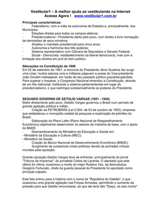 Vestibular1 – A melhor ajuda ao vestibulando na Internet
Acesse Agora ! www.vestibular1.com.br
Principais características:
· Federalismo, com a volta da autonomia de Estados e, principalmente, dos
Municípios;
· Eleições diretas para todos os campos eletivos;
· Presidencialismo - Presidente eleito pelo povo, com direito a livre nomeação
de demissões de seus ministros;
· Ampliou o mandato presidencial para cinco anos;
· Autonomia e harmonia dos três poderes;
· Sistema representativo com Câmara de Deputados e Senado Federal;
· Social - Democrata: restabelecimento da liberal democracia, mas com a
limitação dos direitos em prol do bem público.
Alterações na Constituição de 1946
Em 02 de setembro de 1961, a renúncia do Presidente Jânio Quadros fez surgir
uma crise: muitos setores civis e militares julgavam a posse do Vice-presidente
João Goulart indesejável, em razão de seu passado político populista-getulista.
Para superar o impasse, o Congresso Nacional emendou a Constituição, através
de um Ato Adicional, instituindo o sistema parlamentarista em lugar do
presidencialismo, o que restringia substancialmente os poderes do Presidente.
SEGUNDO GOVERNO DE GETÚLIO VARGAS (1951 - 1954)
Eleito diretamente pelo povo, Getúlio Vargas governou o Brasil num período de
grande agitação política e militar.
· Criação da PETROBRÁS (Lei 2.004, de 03 de outubro de 1953), empresa
que estabeleceu o monopólio estatal da pesquisa e exploração de petróleo do
Brasil;
· Elaboração do Plano Lafer (Plano Nacional de Reaparelhamento
Econômico) objetivando desenvolver os setores da indústria de base, com o apoio
do BNDE;
· Desmembramento do Ministério da Educação e Saúde em:
- Ministério da Educação e Cultura (MEC);
- Ministério da Saúde.
· Criação do Banco Nacional de Desenvolvimento Econômico (BNDE);
· Surgimento de sucessivas crises políticas devido as acirradas críticas
movidas pela oposição.
Grande oposição Getúlio Vargas teve de enfrentar, principalmente do jornal
"Tribuna da Imprensa", do jornalista Carlos de Lacerda. O atentado que este
último foi vítima, ocasionou a morte do major Rubens Vaz, da Aeronáutica.
Gregório Fortunato, chefe da guarda pessoal do Presidente foi apontado como
principal culpado.
Este fato entrou para a história com o nome de "República do Galeão", o que
ocasionou uma grande agitação nas Forças Armadas, permitindo o aumento da
pressão para que Getúlio renunciasse, ao que ele teria dito "Daqui, só saio morto".
 