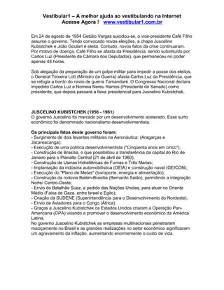 Vestibular1 – A melhor ajuda ao vestibulando na Internet
Acesse Agora ! www.vestibular1.com.br
Em 24 de agosto de 1954 Getúlio Vargas suicidou-se, o vice-presidente Café Filho
assume o governo. Tendo convocado novas eleições, a chapa Juscelino
Kubistchek e João Goulart é eleita. Contudo, novos fatos da crise continuaram.
Por motivo de doença, Café Filho se afasta da Presidência, sendo substituído por
Carlos Luz (Presidente da Câmara dos Deputados), que permaneceu no poder
apenas 48 horas.
Sob alegação da preparação de um golpe militar para impedir a posse dos eleitos,
o General Teixeira Lott (Ministro da Guerra) afasta Carlos Luz da Presidência, que
se refugia a bordo do navio de guerra Tamandaré. O Congresso Nacional declara
impedido Carlos Luz e Nomeia Nereu Ramos (Presidente do Senado) como
presidente, que depois passará a faixa presidencial para Juscelino Kubistchek.
JUSCELINO KUBISTCHEK (1956 - 1961)
O governo Juscelino foi marcado por um desenvolvimento acelerado. Esse surto
econômico foi denominado nacionalismo desenvolvimentista.
Os principais fatos deste governo foram:
- Surgimento de dois levantes militares na Aeronáutica: (Aragarças e
Jacareacanga);
- Execução de uma política desenvolvimentista ("Cinqüenta anos em cinco");
- Construção de Brasília, o que possibilitou a transferência da capital do Rio de
Janeiro para o Planalto Central (21 de abril de 1960);
- Construção de Usinas Hidrelétricas de Furnas e Três Marias;
- Implantação da indústria automobilística (GEIA) e construção naval (GEICON);
- Execução do "Plano de Metas" (transporte, energia e alimentação);
- Construção da rodovia Belém-Brasília (Bernardo Saião), permitindo a integração
Norte/ Centro-Oeste;
- Envio do Batalhão Suez, a pedido das Nações Unidas, para atuar no Oriente
Médio (Faixa de Gaza, entre Israel e Egito);
- Criação da SUDENE (Superintendência para o Desenvolvimento do Nordeste);
- Envio de Aviadores para o Congo (África);
- Graças a Juscelino Kubistchek os Estados Unidos criaram a Operação Pan-
Americana (OPA) visando a promover o desenvolvimento econômico da América
Latina.
No governo Juscelino Kubistchek as empresas multinacionais penetraram
maciçamente no Brasil e as grandes realizações no setor econômico significaram
um agravamento da inflação, aumentando enormemente o custo de vida.
 